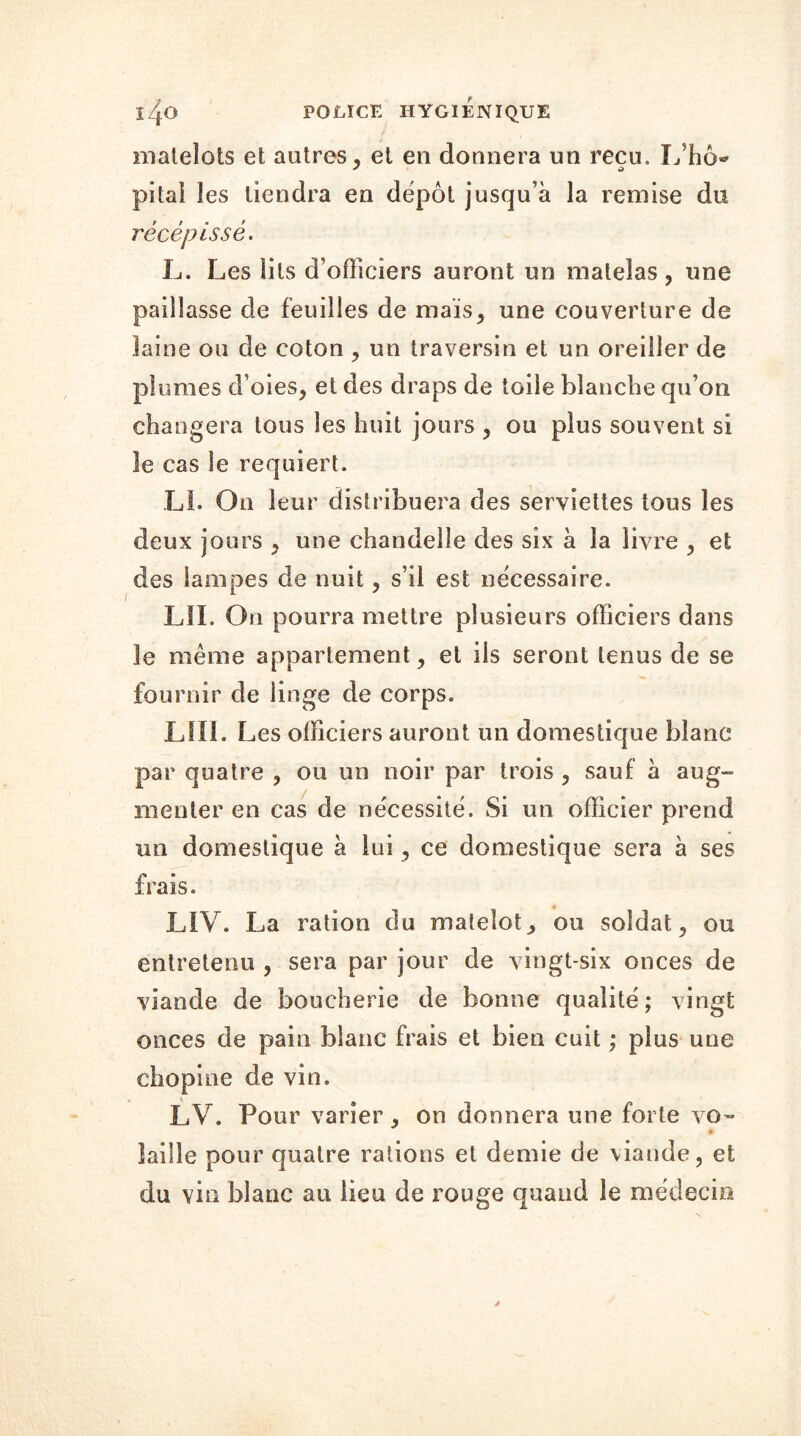 matelots et autres, et en donnera un reçu. L’hô* pital les tiendra en dépôt jusqu’à la remise du récépissé. L. Les lits d’officiers auront un matelas , une paillasse de feuilles de maïs, une couverture de laine ou de coton , un traversin et un oreiller de plumes d’oies, et des draps de toile blanche qu’ori changera tous les huit jours , ou plus souvent si le cas le requiert. LL On leur distribuera des serviettes tous les deux jours , une chandelle des six à la livre , et des lampes de nuit, s’il est nécessaire. LIÏ. On pourra mettre plusieurs officiers dans le même appartement, et ils seront tenus de se fournir de linge de corps. LUI. Les officiers auront un domestique blanc par quatre , ou un noir par trois , sauf à aug- menter en cas de nécessité. Si un officier prend un domestique à lui, ce domestique sera à ses frais. LIV. La ration du matelot, ou soldat, ou entretenu , sera par jour de vingt-six onces de viande de boucherie de bonne qualité; vingt onces de pain blanc frais et bien cuit ; plus une chopine de vin. LV. Pour varier, on donnera une forte vo- laille pour quatre rations et demie de viande, et du vin blanc au lieu de rouge quand le médecin