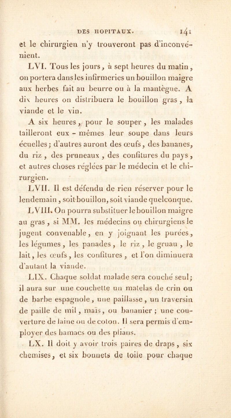 et le chirurgien n’y trouveront pas d’inconvé- nient. LVI. Tous les jours, à sept heures du matin , on portera dans les infirmeries un bouillon maigre aux herbes fait au beurre ou à la mantègue. A dix heures on distribuera le bouillon gras , la viande et le vin. A six heures, pour le souper , les malades tailleront eux - memes leur soupe dans leurs ëcueîles; d’autres auront des œufs, des bananes, du riz , des pruneaux , des confitures du pays , et autres choses réglées par le médecin et le chi- rurgien. LVII. il est défendu de rien réserver pour le lendemain, soit bouillon, soit viande quelconque. LVIII* On pourra substituer le bouillon maigre au gras , si MM. les médecins ou chirurgiens le jugent convenable, en y joignant les purées, les légumes, les panades , le riz , le gruau , le lait, les œufs, les confitures, et l’on diminuera d’autant la viande. LiX. Chaque soldat malade sera couché seul; il aura sur une couchette un matelas de crin ou de barbe espagnole, une paillasse, un traversin de paille de mil, mais, ou bananier; une cou- verture de lai fie ou de coton. 11 sera permis d em- ployer des hamacs ou des plians. LX. Il doit y avoir trois paires de draps , six chemises, et six bonnets de loiie pour chaque