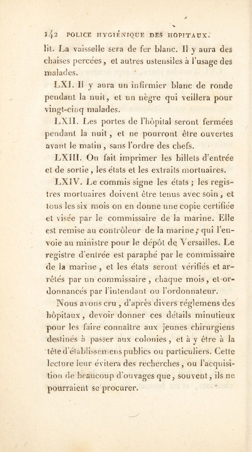 S 'j.2 POLICE HYGIÉNIQUE DES HOPITAUX; lit. La vaisselle sera de fer blanc. 11 y aura des chaises percées, el autres ustensiles à l’usage des malades. LXI. îl y aura un infirmier blanc de ronde pendant la nuit, et un nègre qui veillera pour vingt-cinq malades. LXII. Les portes de l’hôpital seront fermées pendant 3a nuit, et ne pourront être ouvertes avant le matin , sans l’ordre des chefs. LXIil. On fait imprimer les billets d’entrée et de sortie, les états et les extraits mortuaires. LX1V. Le commis signe les états ; les regis- tres mortuaires doivent être tenus avec soin, et tous les six mois on en donne une copie certifiée et visée par le commissaire de la marine. Elle est remise au contrôleur de la marine / qui l’en- voie au ministre pour le dépôt de Versailles. Le registre d’entrée est paraphé par le commissaire de la marine , et les états seront vérifiés et ar- rêtés par un commissaire, chaque mois, et or- donnancés par l’intendant ou l’ordonnateur. Nous avons cru , d’après divers réglemens des hôpitaux, devoir donner ces détails minutieux pour les faire connaître aux jeunes chirurgiens destinés h passer aux colonies , et à y être à la tète d’établissén eus publics ou particuliers. Celte lecture leur évitera des recherches, ou l’acquisi- tion de beaucoup d’ouvages que, souvent, ils ne pourraient se procurer. /