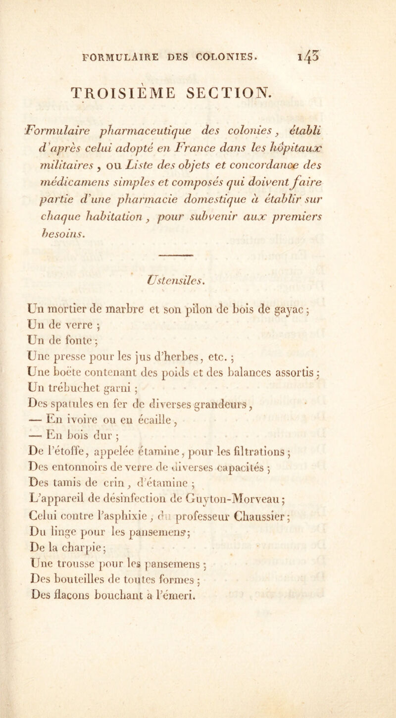 TROISIEME SECTION. Formulaire pharmaceutique des colonies ? établi d'après celui adopté en France dans les hôpitaux militâmes , ou Liste des objets et concordance des médicaniens simples et composés qui doivent faire partie d'une pharmacie domestique à établir sur chaque habitation, pour subvenir aux premiers besoins. Ustensiles. Un mortier de marbre et son pilon de bois de gayac ; Un de verre ; Un de fonte ; Une presse pour les jus d’herbes, etc. ; Une boëte contenant des poids et des balances assortis ; Un trébuehet garni ; Des spatules en fer de diverses grandeurs, — En ivoire ou en écaille, —' En bois dur ; De l’étoffe, appelée étamine, pour les filtrations ; Des entonnoirs de verre de diverses capacités 5 Des tamis de crin, d’étamine ; L’appareil de désinfection de Guyton-Morveau ; Celui contre l’asphixie, c professeur Chaussier; Du linge pour les pansement; De la charpie ; Une trousse pour les pansemens *, Des bouteilles de toutes formes ; Des flacons bouchant a l’émeri.