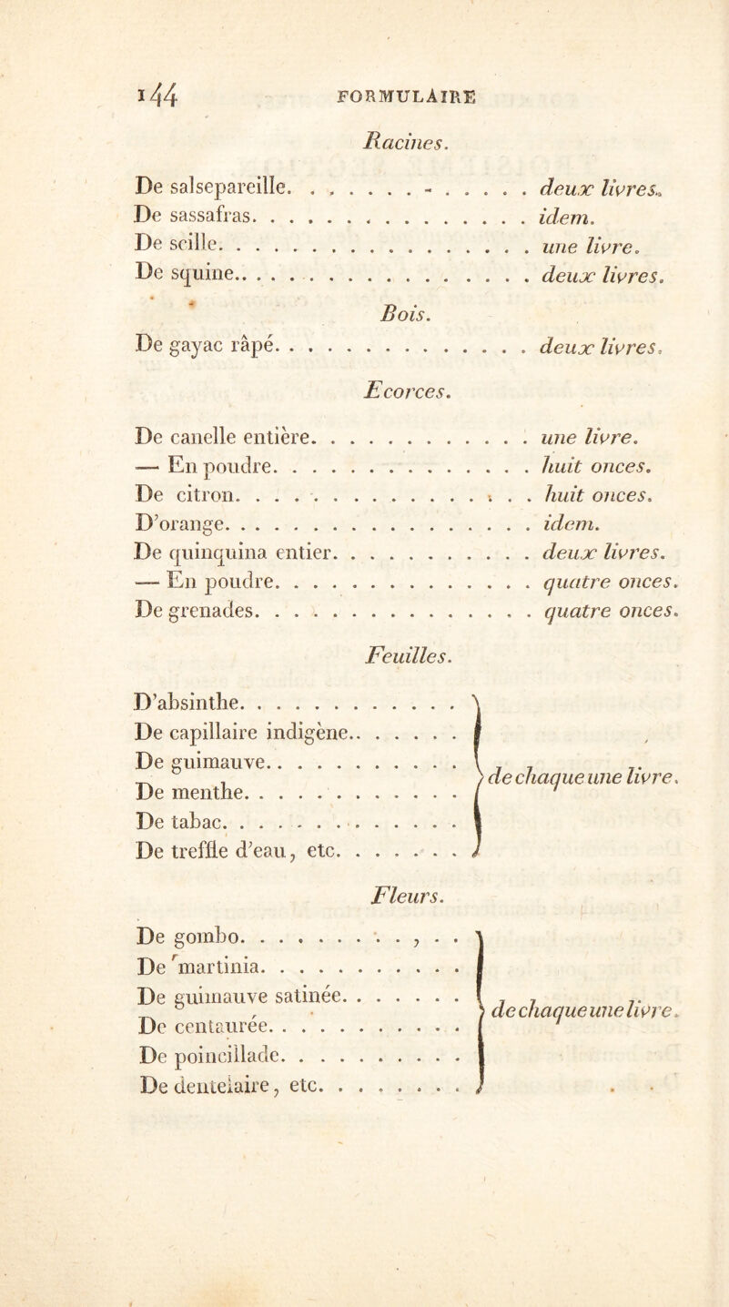 Racines. De salsepareille. - . . De sassafras De scille De squine Bois. De gayac râpé Ecorces. De canelle entière. ........ — En poudre . . . De citron. D'orange De quinquina entier — En poudre De grenades. Feuilles. D’absinthe. . â De capillaire indigène 1 De guimauve \ De menthe / De tabac 1 De tréfilé d’eau, etc J Fleurs. i ) de chaque une livre. 1 De gombo , . . 1 De hnartinia De guimauve satinée 1 De centaurée i De poincillade ! De denteiaire, etc. , | de chaqueune livre. * » *