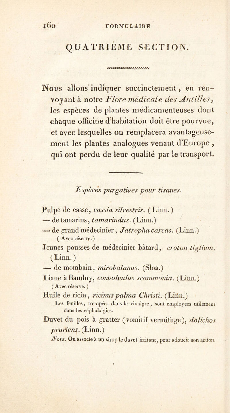 QUATRIÈME SECTION. VWVWWV VW VW'WVVW Nous allons indiquer succinctement, en ren- voyant à notre Flore médicale des Antilles, îes espèces de plantes médicamenteuses dont, chaque officine d’habitation doit être pourvue, et avec lesquelles on remplacera avantageuse- ment les plantes analogues venant d’Europe , qui ont perdu de leur qualité par le transport. Espèces purgatives pour tisanes. Pulpe de casse, cassia silvestris. (Linn.) — de tamarins, tamarindus. (Linn.) —* de grand médecinier, Jatropha carcas. (Linn.) ( Avec téserve. ) Jeunes pousses de médecinier bâtard, croton tiglium. (Linn. ) -— de mombain, mirobalanus. (Sloa.) Liane âBauduy, convolvulus scammonia. (Linn.) ( Avec réserve. ) Huile de ricin, ricinuspalma Christi. (Liiln.) Les feuilles, trempées dans le vinaigre, sont employées utilement dans les céphalalgies. Duvet du pois à gratter (vomitif vermifuge), dolichos pruriens. (Linn.) Nota. On associe à un sirop le duvet irritant, pour adoucir son action.