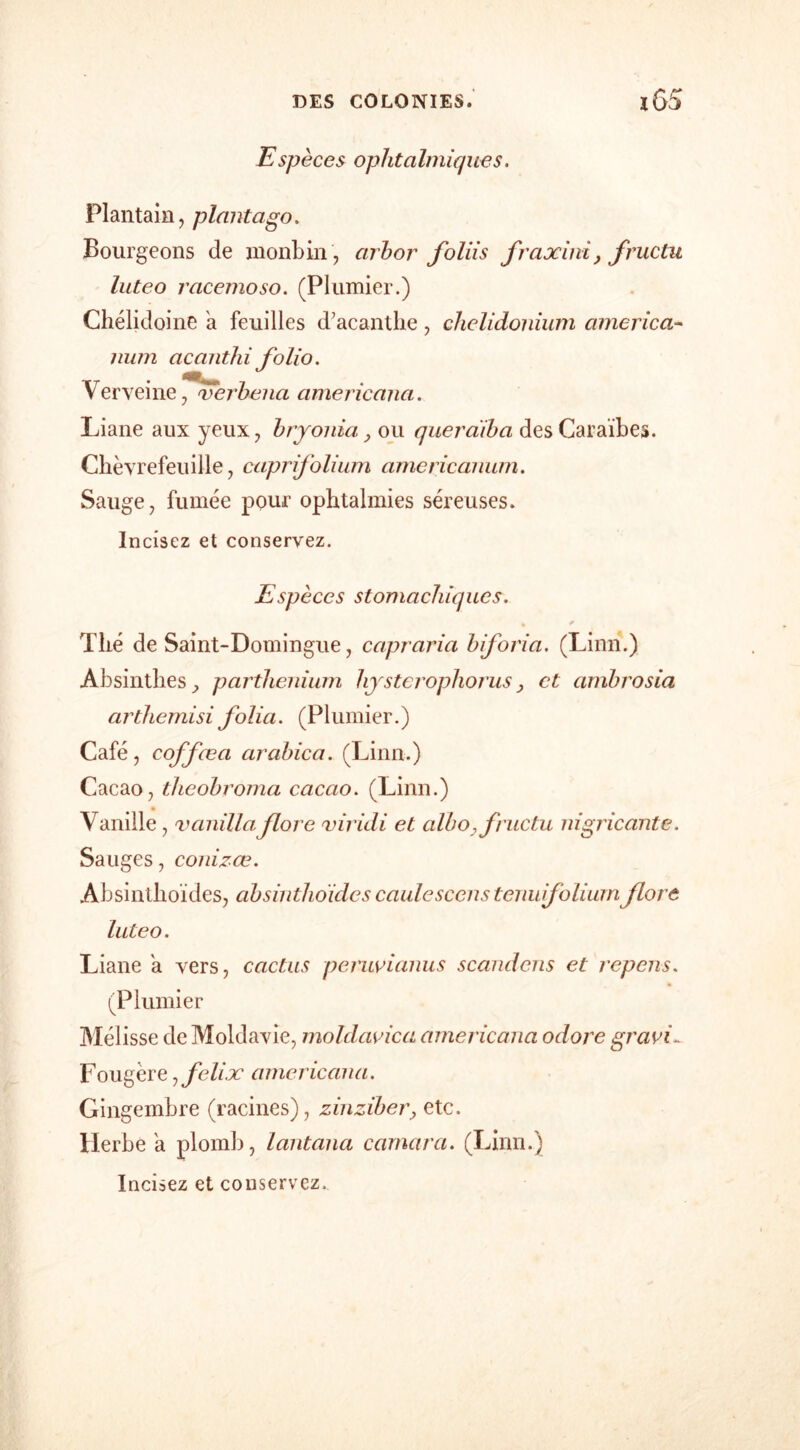 Espèces ophtalmiques. Plantain, plant ago. Bourgeons de monbin, arhor foliis fraxini, fructu luteo racemoso. (Plumier.) Chélidoine a feuilles d’acanthe, chelidonium america- mun acanthi folio. Verveine, verbena americana. Liane aux yeux, bryonia, ou queràiba des Caraïbes. Chèvrefeuille, caprifolium americanwn. Sauge, fumée pour ophtalmies séreuses. Incisez et conservez. Espèces stomachiques. Thé de Saint-Domingue, capraria biforia. (Linn.) Absinthes , parthenium hysterophorus} et ambrosia arthemisi folia. (Plumier.) Café, coffœa arabica. (Linn.) Cacao, theobroma cacao. (Linn.) Vanille , vanillaflore viridi et albo, fructu nigricante. Sa uges, conizœ. Absinlhoïdes, absinthoides caulescens tenu folium flore luteo. Liane a vers, cactus peruvianus scandons et rcpens. (Plumier Mélisse de Moldavie, moldavica americana odore gravi- Fougère ,felix americana. Gingembre (racines), zinziber, etc. Herbe a plomb, lantana carnara. (Linn.)