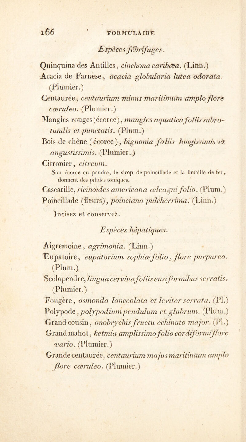 Espèces fébrifuges. Quinquina des Antilles, cinchoncicaribfêa. (Linn.) Acacia de Faruèse, acacia globularia lutea odorata (Plumier.) Centaurée, centaurium minus maridmum amplo flore cœruleo. (Plumier.) Mangles rouges (écorce), mangles aquaticàfoliis subro- tundis et punctatis. (Plum.) Bois de chêne (écorce), bignonia foliis longissimis et angustissimis. (Plumier. ) Citronier, citreum. Son écoice en poudre, le sirop de poiucillade et la limaille de fer, donnent des pilules toniques. Cascarille, ricino'ides americana œleagni folio. (Plum.) Poincillade (fleurs), poinciana pidcheriima. (Linn.) incisez et conservez. Espèces hépatiques. Aigremoine, agrimonia. (Linn.) Eupatoire, eupatorium sophiœfolio > flore pur pur eo, (Plum.) Scolopendre, lingua cervinafoliis ensiformibus serratis, (Plumier.) Fougère, osmonda lanceolata et leviter serrata. (PI,) Polypode, polypodiumpendidum et glabrum. (Plum.) Grand cousin, onobrychisfructu echinato major. (PI.) Grand mahot, ketmia amplissimofolio cordiformiflore Ttario. (Plumier.) Grande centaurée, centaurium ma jus maritîmum amplo flore cœruleo. (Plumier.)