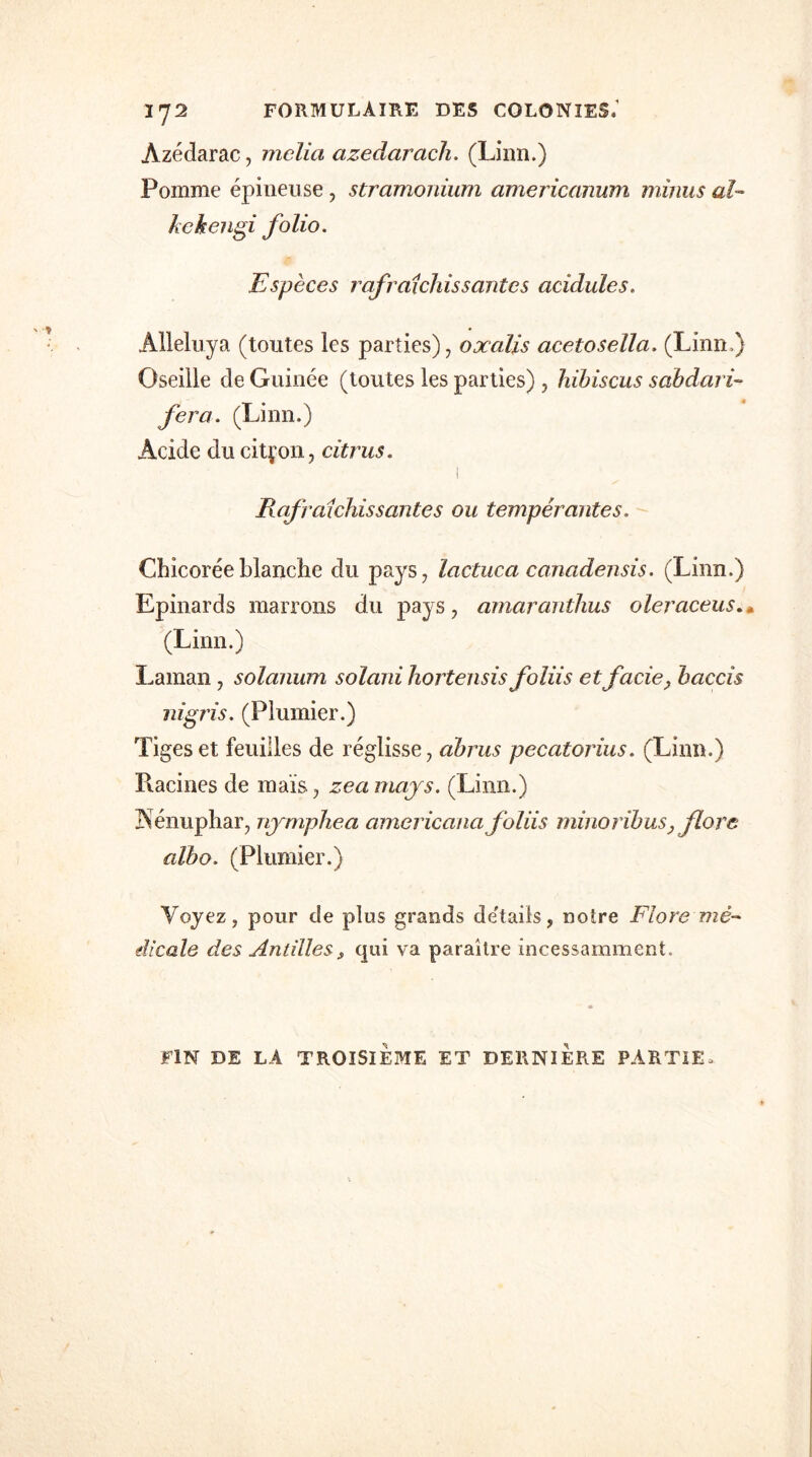 1J2 FORMULAIRE DES COLONIES.' Azédarac, mclia azedarach. (Linn.) Pomme épineuse , stramonium americanum minus aï- kekengi folio. Espèces rafraîchissantes acidulés. Alleluya (toutes les parties), oxalis acetosella. (Linn.) Oseille de Guinée (toutes les parties) , hibiscus sabdari- fera. (Linn.) Acide du citron, citrus. 1 Rafraîchissantes ou tempérantes. Chicorée blanche du pays, lactuca canadensis. (Linn.) Epinards marrons du pays, amaranthus oleraceus (Linn.) Laman , solanum solani hortensis foliis et fade, baccis aigris. (Plumier.) Tiges et feuilles de réglisse, abrus pecatorius. (Linn.) Racines de mais, zeamays. (Linn.) Nénuphar, nymphéa americana foliis minoribus, flore aïbo. (Plumier.) Voyez, pour de plus grands de'taiis, notre Flore mé- dicale des Antillesqui va paraître incessamment. FIN DE LA TROISIEME ET DERNIERE PARTIE,
