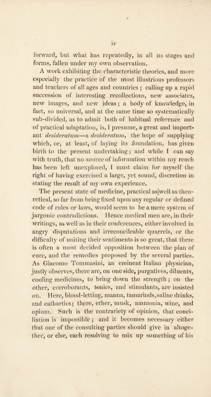 forward, but what has repeatedly, in all its stages and forms, fallen under my own observation. A work exhibiting the characteristic theories, and more especially the practice of the most illustrious professors and teachers of all ages and countries ; calling up a rapid succession of interesting recollections, new associates, new images, and new ideas; a body of knowledge, in fact, so universal, and at the same time so systematically sub-divided, as to admit both of habitual reference and of practical adaptation, is, 1 presume, a great and import- ant desideratum—a desideratum, the hope of supplying which, or, at least, of laying its foundation, has given birth to the present undertaking 5 and while I can say with truth, that no source of information within my reach has been left unexplored, I must claim for myself the right of having exercised a large, yet sound, discretion in stating the result of my own experience* The present state of medicine, practical asfwell as theo- retical, so far from being fixed upon any regular or defined code of rules or laws, would seem to be a mere system of jargonic contradictions. Hence medical men are, in their writings, as well as in their conferences, either involved in angry disputations and irreconcileable quarrels, or the difficulty of uniting their sentiments is so great, that there is often a most decided opposition between the plan of cure, and the remedies proposed by the several parties. As Giacomo Tommasini, an eminent Italian physician, justly observes, there are, on one side, purgatives, diluents, cooling medicines, to bring down the strength; on the other, corroborants, tonics, and stimulants, are insisted on. Here, blood-letting, manna, tamarinds,saline drinks, and cathartics; there, ether, musk, ammonia, wine, and opium. Such is the contrariety of opinion, that conci- liation is impossible; and it becomes necessary either that one of the consulting parties should give in altoge- ther, or else, each resolving to mix up something of his