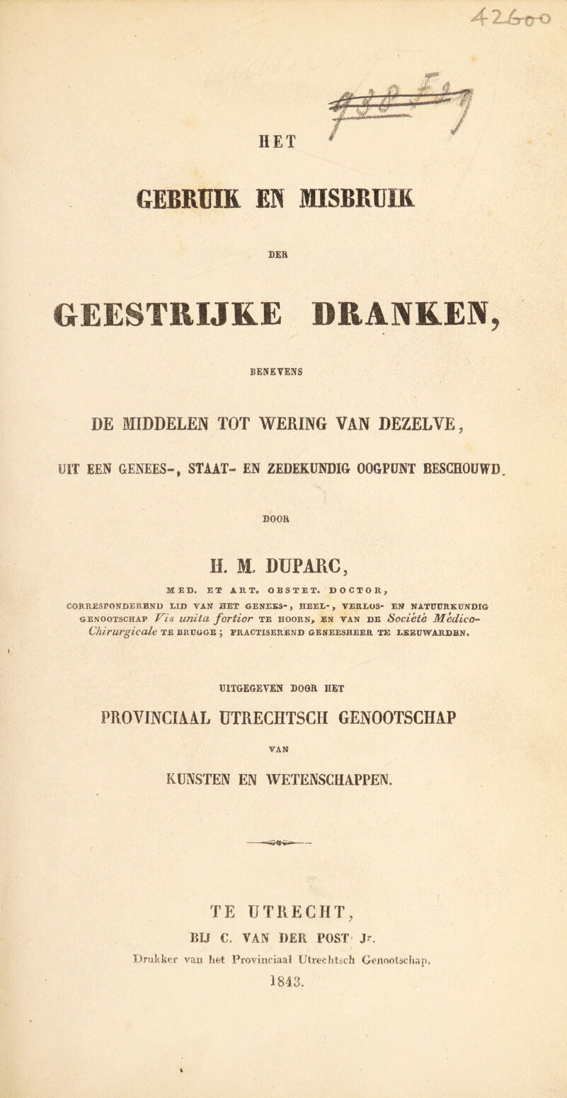 Ar TjrfrQ HET GEBRUIK EI MISBRUIK DER GEESTRIJKE DRANKEN, BENEVENS DE MIDDELEN TOT WERING VAN DEZELVE, UIT EEN GENEES-, STAAT- EN ZEDEKUNDIG OOGPUNT BESCHOUWD. DOOR H. 3St DUPARC, MED. ET ART. OBSTET. DOCTOR, CORRESPONDEREND EID VAN HET GENEES, HEEL-, VERLOS* EN NATÜÜRKBNDIG GENOOTSCHAP Vis UTlitCL foTtior TE HOORN, EN VAN DE Socicté Mcdïco- Chlrurgicale te brdgge ; practiserend geneesheer te leeüwardbn. UITGEGEVEN DOOR HET PROVINCIAAL ÜTRECHTSCH GENOOTSCHAP VAN KUNSTEN EN WETENSCHAPPEN. TE UTRECHT, BIJ C. VAN Ï)£R POST Jr. Drukker van het Provinciaal Utreehtsch Genootschap, 1843.