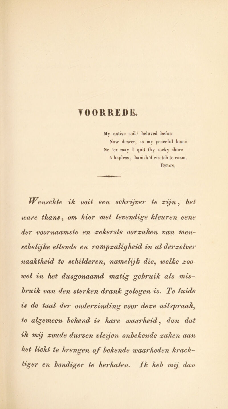 VOORREDE. My native soil! beloved before Now dearer, as my peaceful home Ne ’er inay I quit thy rocky shore A hapless, banish’d wretch to Toam, Byron. • *&&*»* IV?nschte ik ooit een schrijver te zijn y het ware thans, om hier met levendige kleuren eene der voornaamste en zekerste oorzaken van men- schelijke ellende en rampzaligheid in al derzelver naaktheid te schildereny namelijk diev welke zoo- wel in het dusgenaamd matig gebruik als mis- bruik van den sterken drank gelegen is. Te luide is de taal der ondervinding voor deze uitspraak? te algemeen bekend is hare waarheid, dan dat ik mij zoude durven vleijen onbekende zaken aan het licht te brengen of bekende waarheden krach- tiger en bondiger te herhalen. Ik heb mij dan