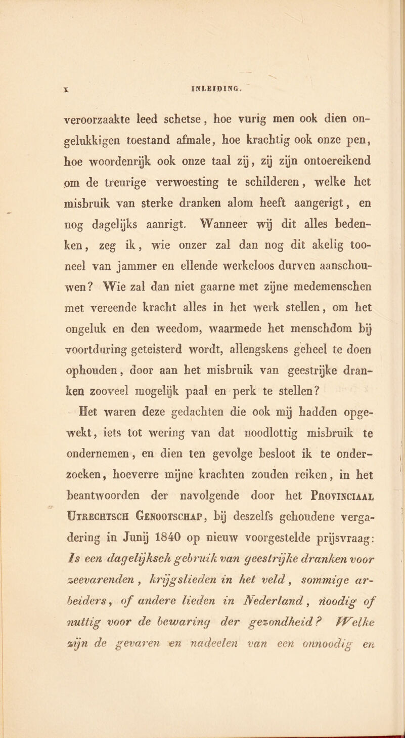 veroorzaakte leed schetse, hoe vurig men ook dien on- gelukkigen toestand afmale, hoe krachtig ook onze pen, hoe woordenrijk ook onze taal zij, zij zijn ontoereikend om de treurige verwoesting te schilderen, welke het misbruik van sterke dranken alom heeft aangerigt, en nog dagelijks aanrigt. Wanneer wij dit alles beden- ken , zeg ik, wie onzer zal dan nog dit akelig too- neel van jammer en ellende werkeloos durven aanschou- wen? Wie zal dan niet gaarne met zijne medemenschen met vereende kracht alles in het werk stellen, om het ongeluk en den weedom, waarmede het menschdom bij voortduring geteisterd wordt, allengskens geheel te doen ophouden, door aan het misbruik van geestrijke dran- ken zooveel mogelijk paal en perk te stellen? Het waren deze gedachten die ook mij hadden opge- wekt, iets tot wering van dat noodlottig misbruik te ondernemen, en dien ten gevolge besloot ik te onder- zoeken , hoeverre mijne krachten zouden reiken, in het beantwoorden der navolgende door het Provinciaal Utkechtsch Genootschap, bij deszelfs gehoudene verga- dering in Junij 1840 op nieuw voorgestelde prijsvraag: Is een dagelijksch gebruik van geestrijke dranken voor zeevarenden , krijgslieden in het veld, sommige ar- beiders , of andere lieden in Nederland, rioodig of nuttig voor de bewaring der gezondheid? Welke zijn de gevaren en nadeelen van een onnoodig en