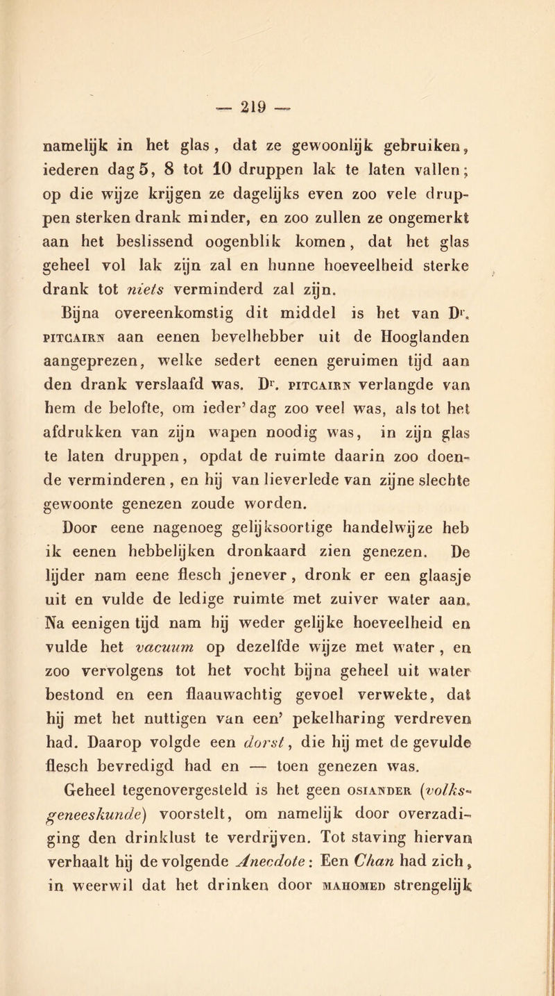 namelyk in het glas, dat ze gewoonlijk gebruiken, iederen dag 5, 8 tot 10 druppen lak te laten vallen; op die wijze krijgen ze dagelijks even zoo vele drup- pen sterken drank minder, en zoo zullen ze ongemerkt aan het beslissend oogenblik komen, dat het glas geheel vol lak zijn zal en hunne hoeveelheid sterke drank tot niets verminderd zal zgn. Bijna overeenkomstig dit middel is het van Dr. pitcairn aan eenen bevelhebber uit de Hooglanden aangeprezen, welke sedert eenen geruimen tijd aan den drank verslaafd was. Dr. pitcairn verlangde van hem de belofte, om ieder’dag zoo veel was, als tot het afdrukken van zijn wapen noodig was, in zijn glas te laten druppen, opdat de ruimte daarin zoo doen- de verminderen , en hij van lieverlede van zijne slechte gewoonte genezen zoude worden. Door eene nagenoeg gelijksoortige handelwijze heb ik eenen hebbelijken dronkaard zien genezen. De lijder nam eene flesch jenever, dronk er een glaasje uit en vulde de ledige ruimte met zuiver water aan» Na eenigen tijd nam hij weder gelijke hoeveelheid en vulde het vacuum op dezelfde wijze met w ater, en zoo vervolgens tot het vocht bijna geheel uit water bestond en een flaauwachtig gevoel verwekte, dat hij met het nuttigen van een’ pekelharing verdreven had. Daarop volgde een dorst, die hij met de gevulde flesch bevredigd had en — toen genezen was. Geheel tegenovergesteld is het geen osiander (volks- geneeskunde) voorstelt, om namelijk door overzadi- ging den drinklust te verdrijven. Tot staving hiervan verhaalt hij de volgende Anecdote: Een Chan had zich, in weerwil dat het drinken door mahomed strengelijk