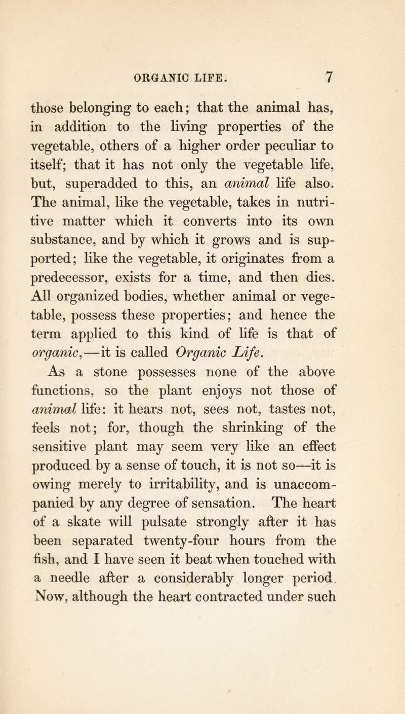 those belonging to each; that the animal has, in addition to the living properties of the vegetable, others of a higher order peculiar to itself; that it has not only the vegetable life, but, superadded to this, an animal life also. The animal, like the vegetable, takes in nutri- tive matter which it converts into its own substance, and by which it grows and is sup- ported; like the vegetable, it originates from a predecessor, exists for a time, and then dies. All organized bodies, whether animal or vege- table, possess these properties; and hence the term applied to this kind of life is that of organic,—it is called Organic Life. As a stone possesses none of the above functions, so the plant enjoys not those of animal life: it hears not, sees not, tastes not, feels not; for, though the shrinking of the sensitive plant may seem very like an effect produced by a sense of touch, it is not so—it is owing merely to irritability, and is unaccom- panied by any degree of sensation. The heart of a skate will pulsate strongly after it has been separated twenty-four hours from the fish, and I have seen it beat when touched with a needle after a considerably longer period Now, although the heart contracted under such