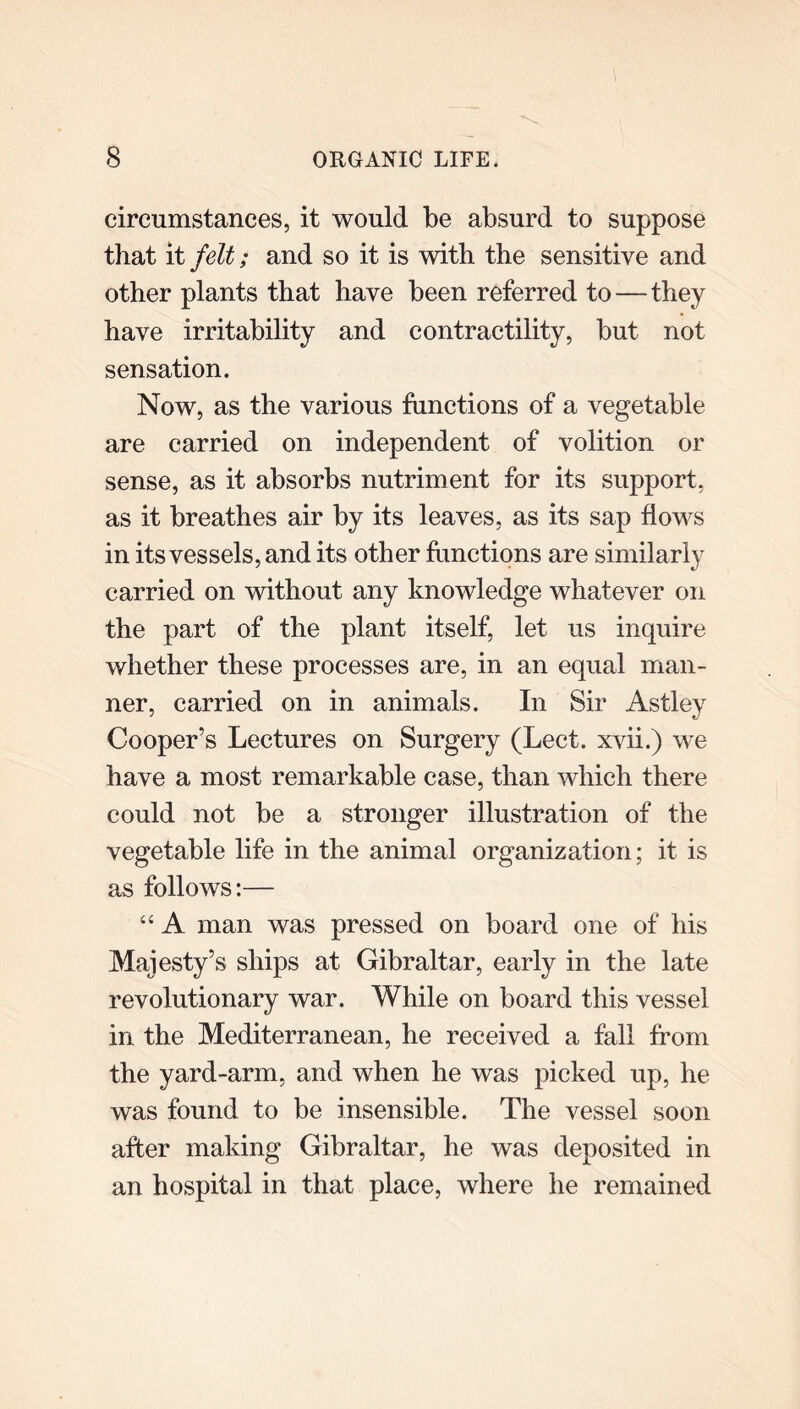 circumstances, it would be absurd to suppose that it felt; and so it is with the sensitive and other plants that have been referred to—they have irritability and contractility, but not sensation. Now, as the various functions of a vegetable are carried on independent of volition or sense, as it absorbs nutriment for its support, as it breathes air by its leaves, as its sap flows in its vessels, and its other functions are similarly carried on without any knowledge whatever on the part of the plant itself, let us inquire whether these processes are, in an equal man- ner, carried on in animals. In Sir Astley Cooper’s Lectures on Surgery (Lect. xvii.) we have a most remarkable case, than which there could not be a stronger illustration of the vegetable life in the animal organization; it is as follows:— “ A man was pressed on board one of his Majesty’s ships at Gibraltar, early in the late revolutionary war. While on board this vessel in the Mediterranean, he received a fall from the yard-arm, and when he was picked up, he was found to be insensible. The vessel soon after making Gibraltar, he was deposited in an hospital in that place, where he remained