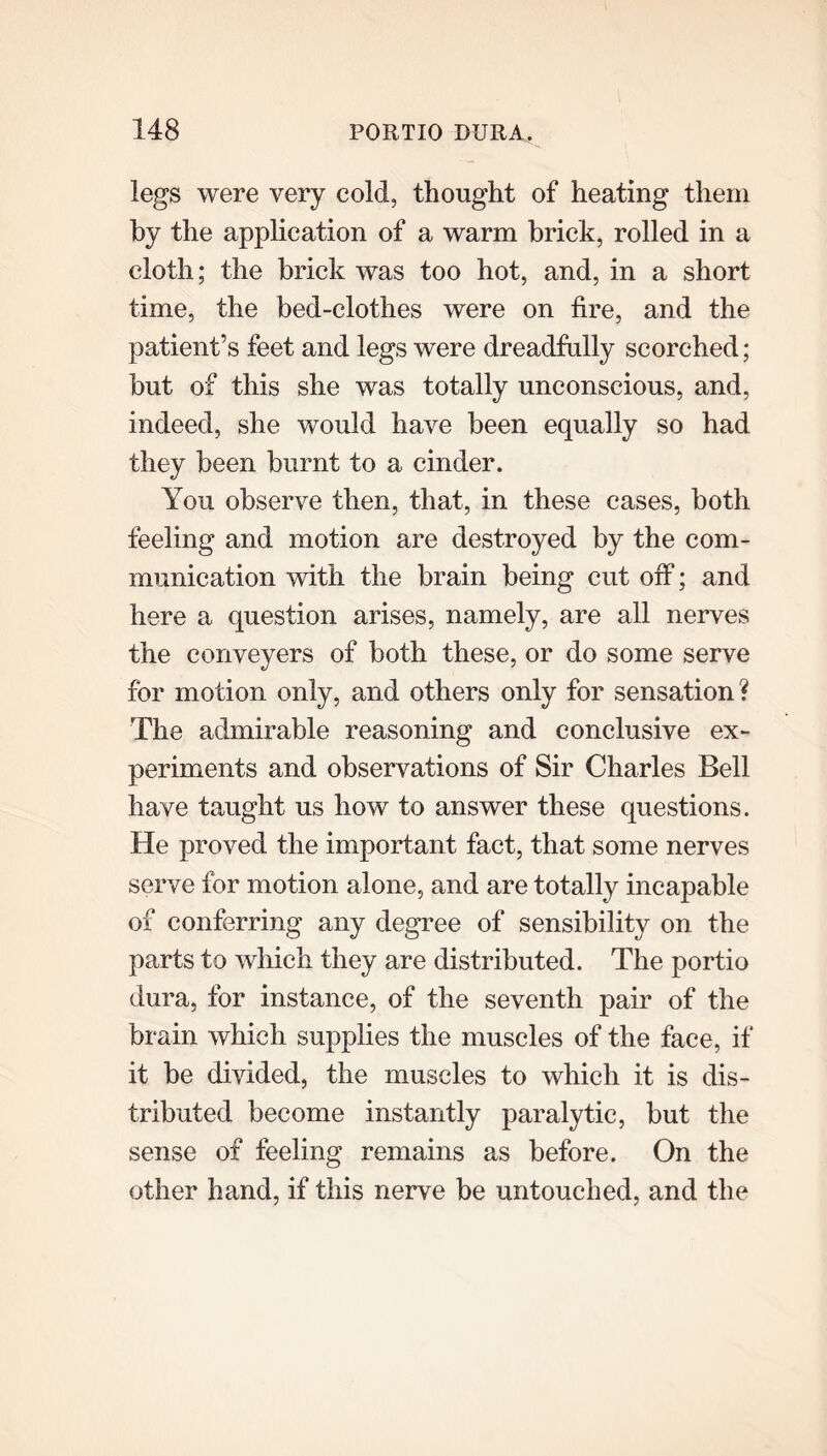 legs were very cold, thought of heating them by the application of a warm brick, rolled in a cloth; the brick was too hot, and, in a short time, the bed-clothes were on fire, and the patient’s feet and legs were dreadfully scorched; but of this she was totally unconscious, and, indeed, she would have been equally so had they been burnt to a cinder. You observe then, that, in these cases, both feeling and motion are destroyed by the com- munication with the brain being cut off; and here a question arises, namely, are all nerves the conveyers of both these, or do some serve for motion only, and others only for sensation? The admirable reasoning and conclusive ex- periments and observations of Sir Charles Bell have taught us how to answer these questions. He proved the important fact, that some nerves serve for motion alone, and are totally incapable of conferring any degree of sensibility on the parts to which they are distributed. The portio dura, for instance, of the seventh pair of the brain which supplies the muscles of the face, if it be divided, the muscles to which it is dis- tributed become instantly paralytic, but the sense of feeling remains as before. On the other hand, if this nerve be untouched, and the