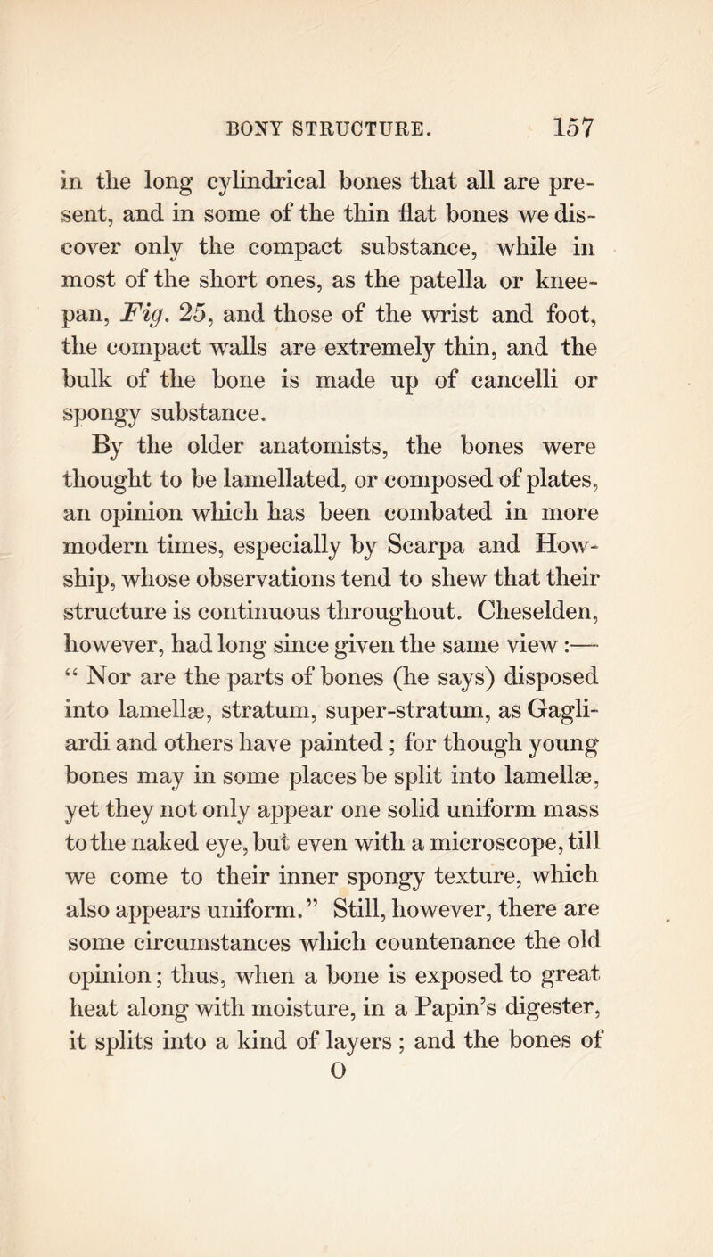 in the long cylindrical bones that all are pre- sent, and in some of the thin flat bones we dis- cover only the compact substance, while in most of the short ones, as the patella or knee- pan, Fig. 25, and those of the wrist and foot, the compact walls are extremely thin, and the bulk of the bone is made up of cancelli or spongy substance. By the older anatomists, the bones were thought to be lamellated, or composed of plates, an opinion which has been combated in more modern times, especially by Scarpa and How- ship, whose observations tend to shew that their structure is continuous throughout. Cheselden, however, had long since given the same view:— “ Nor are the parts of bones (he says) disposed into lamellae, stratum, super-stratum, as Gagli- ardi and others have painted; for though young bones may in some places be split into lamellae, yet they not only appear one solid uniform mass to the naked eye, but even with a microscope, till we come to their inner spongy texture, which also appears uniform.” Still, however, there are some circumstances which countenance the old opinion; thus, when a bone is exposed to great heat along with moisture, in a Papin’s digester, it splits into a kind of layers ; and the bones of O