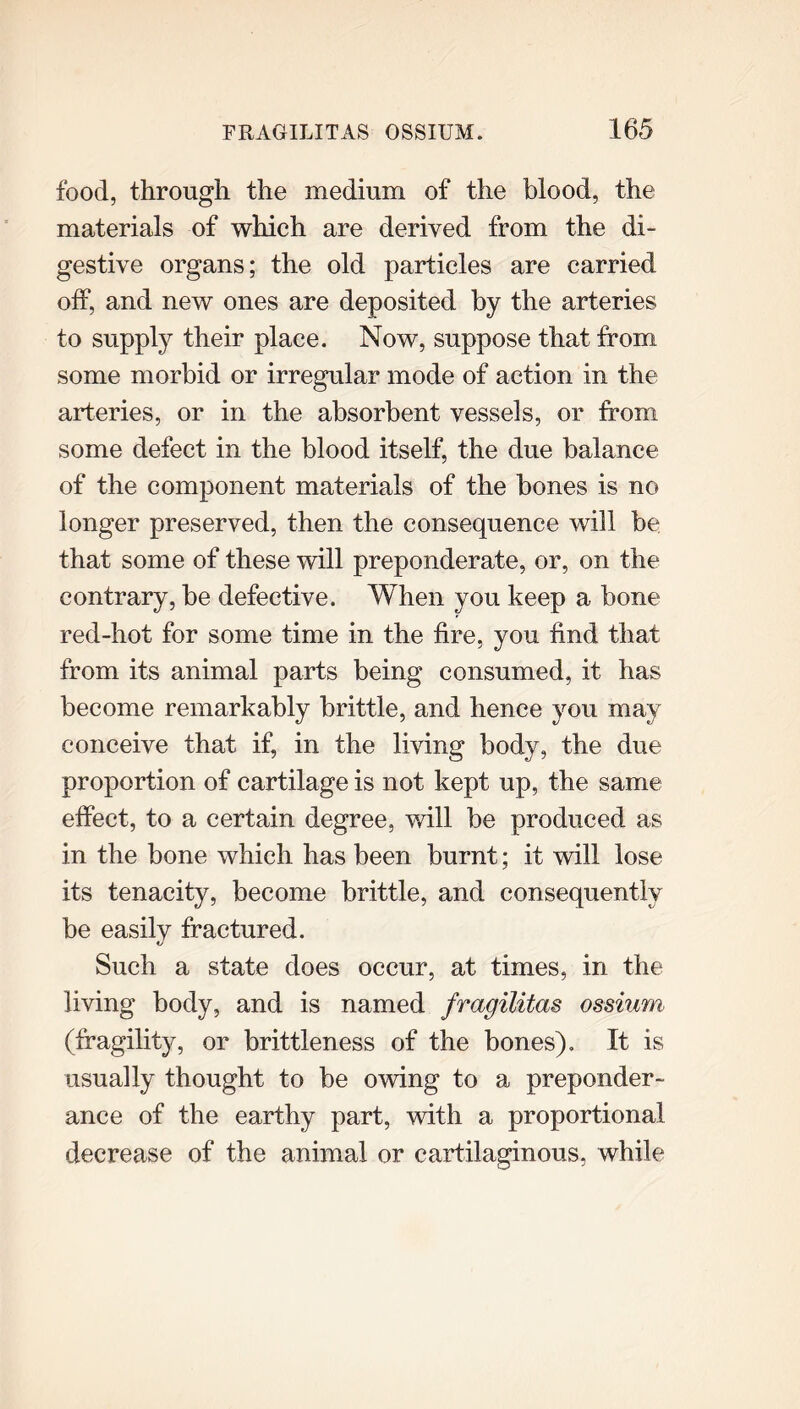 food, through the medium of the blood, the materials of which are derived from the di- gestive organs; the old particles are carried off, and new ones are deposited by the arteries to supply their place. Now, suppose that from some morbid or irregular mode of action in the arteries, or in the absorbent vessels, or from some defect in the blood itself, the due balance of the component materials of the bones is no longer preserved, then the consequence will be that some of these will preponderate, or, on the contrary, be defective. When you keep a bone red-hot for some time in the fire, you find that from its animal parts being consumed, it has become remarkably brittle, and lienee you may conceive that if, in the living body, the due proportion of cartilage is not kept up, the same effect, to a certain degree, will be produced as in the bone which has been burnt; it will lose its tenacity, become brittle, and consequently be easilv fractured. Such a state does occur, at times, in the living body, and is named fragilitas ossium- (fragility, or brittleness of the bones). It is usually thought to be owing to a preponder- ance of the earthy part, with a proportional decrease of the animal or cartilaginous, while