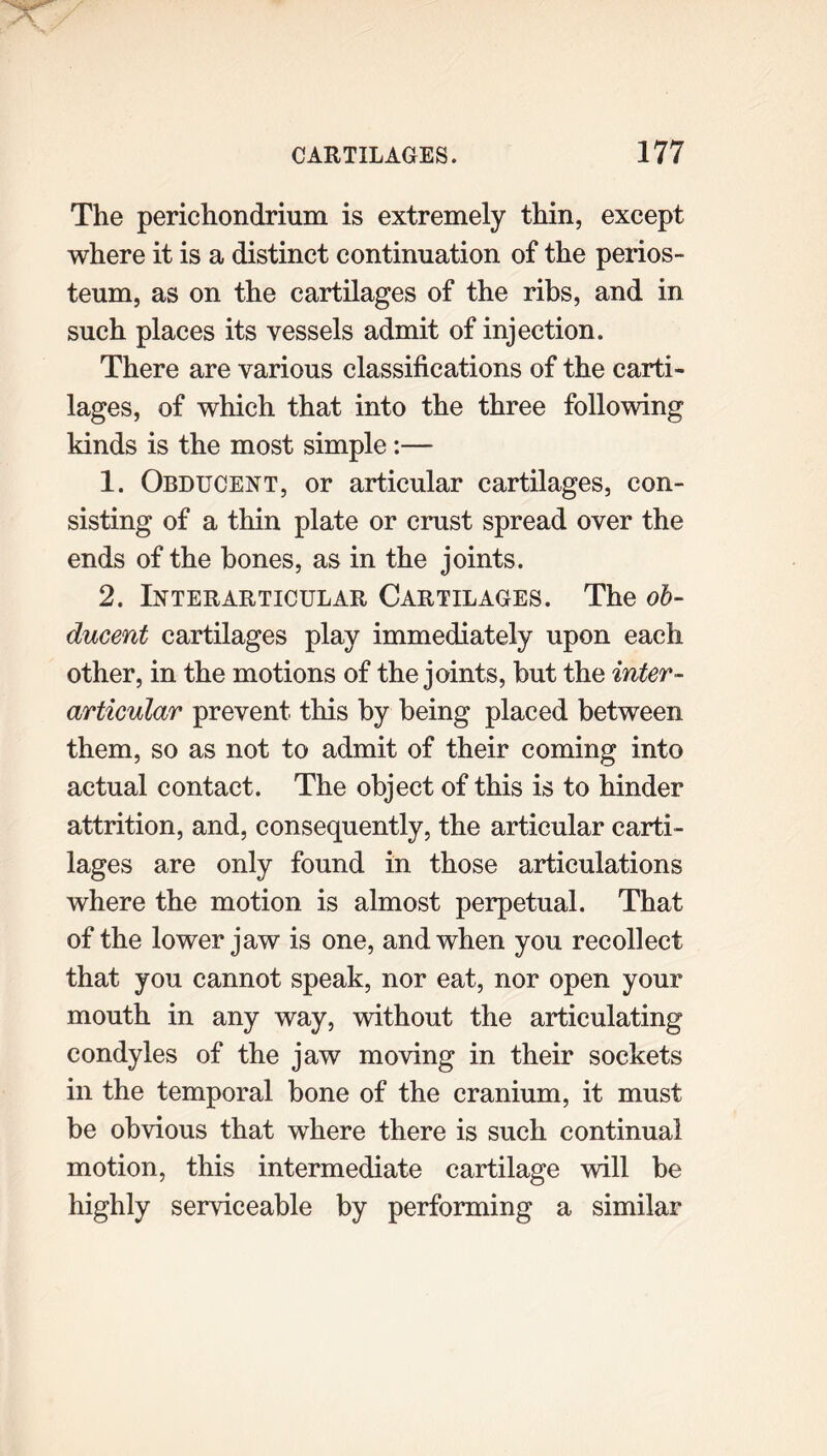 The perichondrium is extremely thin, except where it is a distinct continuation of the perios- teum, as on the cartilages of the ribs, and in such places its vessels admit of injection. There are various classifications of the carti- lages, of which that into the three following kinds is the most simple :— 1. Obducent, or articular cartilages, con- sisting of a thin plate or crust spread over the ends of the hones, as in the joints. 2. Interarticular Cartilages. The ob- ducent cartilages play immediately upon each other, in the motions of the joints, but the inter- articular prevent this by being placed between them, so as not to admit of their coming into actual contact. The object of this is to hinder attrition, and, consequently, the articular carti- lages are only found in those articulations where the motion is almost perpetual. That of the lower jaw is one, and when you recollect that you cannot speak, nor eat, nor open your mouth in any way, without the articulating condyles of the jaw moving in their sockets in the temporal bone of the cranium, it must be obvious that where there is such continual motion, this intermediate cartilage will be highly serviceable by performing a similar