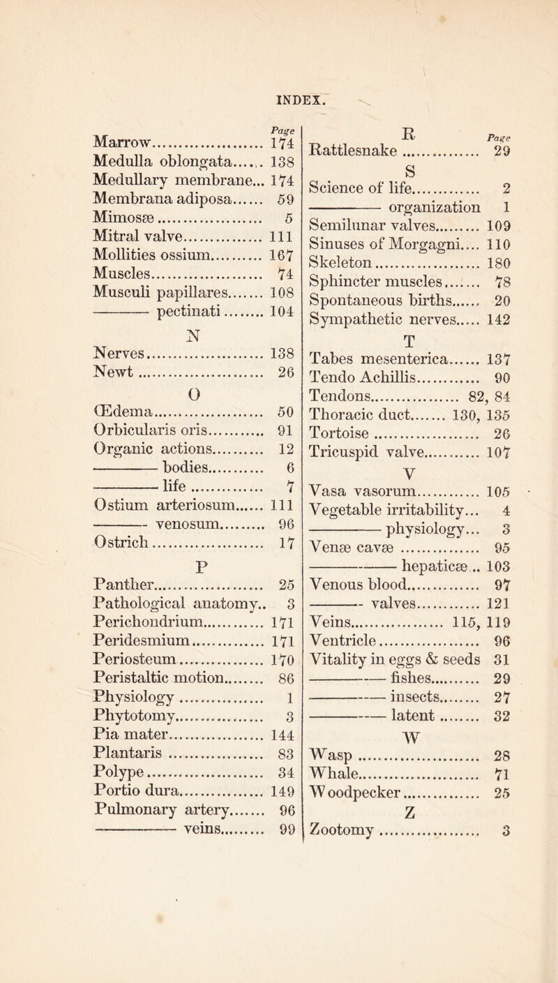 Marrow Medulla oblongata...... Medullary membrane... Membrana adiposa Mimosse Mitral valve Mollities ossium Muscles Musculi papillares pectinati N Nerves Newt O (Edema Orbicularis oris Organic actions bodies life Ostium arteriosum...... venosum Ostrich P Panther.... Pathological anatomy.. Perichondrium Peridesmium Periosteum Peristaltic motion Physiology Phytotomy Pia mater Plantaris Polype Portio dura Pulmonary artery veins -tV Page Rattlesnake 29 S Science of life 2 organization 1 Semilunar valves 109 Sinuses of Morgagni.... 110 Skeleton 180 Sphincter muscles 78 Spontaneous births 20 Sympathetic nerves 142 T Tabes mesenterica 1-37 Tendo Achillis 90 Tendons 82, 84 Thoracic duct 130, 135 Tortoise 26 Tricuspid valve 107 V Vasa vasorum 105 Vegetable irritability... 4 physiology... 3 Venae cavse 95 hepaticee .. 103 Venous blood 97 valves 121 Veins 115, 119 Ventricle 96 Vitality in eggs & seeds 31 fishes 29 insects 27 latent 32 W Wasp 28 Whale 71 W oodpecker 25 Z Zootomy 3 Page 174 138 174 59 5 111 167 74 108 104 138 26 50 91 12 6 7 111 96 17 25 3 171 171 170 86 1 3 144 83 34 149 96 99