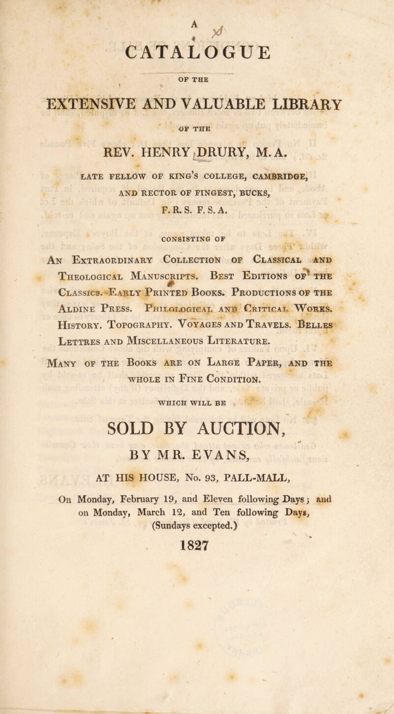 CATALOGUE OF THE i *> j EXTENSIVE AND VALUABLE LIBRARY OF THE REV. HENRY DRURY, M. A. “~Sssi*w LATE FELLOW OF KING’S COLLEGE, CAMBRIDGE, AND RECTOR OF FINGEST, BUCKS, F. R. S. F. S. A. CONSISTING OF ' . ■ 3 ; ; l' Y ; ( An Extraordinary Collection of Classical and Theological Manuscripts. Best Editions of the # Classics.-Early Printed Books. Productions of the Aldine Press. Philological anb Critical Works. History. Topography. Voyages and Travels. Belles Lettres and Miscellaneous Literature. Many of the Books are on Large Paper, and the whole in Fine Condition. WHICH WILL BE „ g SOLD BY AUCTION, BY MR. EVANS, AT HIS HOUSE, No. 93, PALL-MALL, On Monday, February 19, and Eleven following Days 3 and on Monday, March 12, and Ten following Days, (Sundays excepted.) 1827