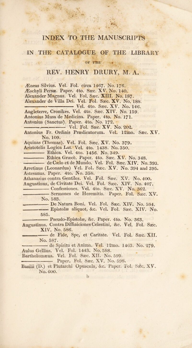 ... .A-' &*>- % ■ ,, %1 V VV . £ * INDEX TO THE MANUSCRIPTS •) »r **-,  v V: . >4* •, *’  *•> • „< V •. v ' * * “ 4JS. nfys' IN THE CATALOGUE OF THE LIBRARY *.*> OF THE ♦ REV. HENRY DRURY, M. A. ^neas Silvius. Vel. Fol. circa 1467. No. 176. ^Eschyli Persse. Paper. 4to. Saec. XV. No. 140. Alexander Magnus. Vel. Fol. Saec. XIII. No. 187. Alexander de Villa Dei. Vel. Fol. Ssec. XV. No. 188. = Vel. 4to. Saec. XV. No. 146. Angleterre, Cronikes. Vel. 4to. Saec. XIV. No. 159. Antonius Musa de Medicina. Paper. 4to. No. 171. Antonius (Sanctus). Paper. 4to. No. 172. — Vel. Fol. Saec. XV. No. 202. Antonius Fr. Ordinis Praedicatorum. Vel. 12mo. Saec. XV. No. 109. Aquinas (Thomas). Vel. Fol. Saec. XV. No. 379. Aristotelis Logica Eat. Vel. 4to. 1438. No. 350. Ethica. Vel. 4to. 1456. No. 349. Ethica Graeck. Paper. 4to. Saec. XV. No. 348. — de Caelo et de Mundo. Vel. Fol. Saec. XIV. No. 393. Arretinus (Leonardus) Vel. Fol. Saec. XV. No. 394 and 395. Astesanus. Paper. 4to. No. 358. Athanasius contra Gentiles. Vel. Fol. Saec. XV. No. 400. Augustinus, de Civitate Dei. Vel. Fol. Saec. XIV. No. 407. Confessiones. Vel. 4to. Saec. XV. No. 362. Sermones de Heremitis. Paper. Fol. Saec. XV. No. 583. 9- — De Natura Boni. Vel. Fol. Saec. XIV. No. 584. — ——- Epistolae aliquot, &c, Vel. Fol. Saec. XIV. No. 585. —— Pseudo-Epistolae, &c. Paper. 4to. No. 363. Augustinus. Contra Diffiniciones Celestini, &c. Vel. Fol. Saec. XtV. No. 586. ... ■ ■■ de Fide, Spe, et Caritate. Vel. Fol. Saec. XII. No. 587- -— de Spiritu et Anima. Vel. 12mo. 1463. No. 279. Aulus Gellius. Vel. Fol. 1443. No. 588. Bartholomaeus. Vel. Fol. Saec. XII. No. 599. Paper. Fol. Saec. XV. No. 598. Basilii (D.) et Plutarchi Opuscuku, &c0 Paper. Fol. Saec. XV, No. 600. b