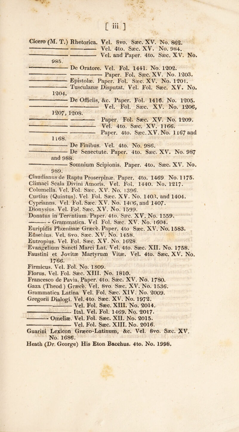 [ Hi 1 Cicero (M. T.) Rhetorica. Vel. 8vo. Saec. XV. No. 862. Vel. 4to. Saec. XV. No. 984. Vel. and Paper. 4to. Saec. XV. No. 985. De Oratore. Vel. Fol. 1441. No. 1202. Paper. Fol. Saec. XV. No. 1203. Epistolae. Paper. Fol. Saec. XV. No. 1201. — Tusculanae Disputat. Vel. Fol. Saec. XV. No. 1204. De Officiis, &e. Paper. Fol. 1416. No. 1205. Vel. Fol. Saec. XV. No. 1206, 1207, 1208. • Paper. Fol. Saec. XV. No. 1209. Vel. 4to. Saec. XV. 1166. — Paper. 4to. Saec. XV. No. 1167 and 1168. * De Finibus. Vel. 4to. No. 986. * De Senectute. Paper. 4to. Saec. XV. No. 987 and 988. Somnium Scipionis. Paper. 4to. Saec. XV. No. 989. Claudianus de Raptu Proserpinae. Paper. 4to. 1469 No. 1175. Climaci Scala Divini Amoris. Vel. Fol. 1440. No. 1217- Columella. Vel. Fol. Saec. XV. No. 1396. Curtius (Quintus). Vel. Fol. Saec. XV. No. 1403, and 1404. Cyprianns. Vel. Fol. Saec. XV. No. 1406, and 140/. Dionysius. Vel. FjA. Saec. XV. No. 1599. Donatus in Terentium. Paper. 4to. Saec. XV. No. 1559. Grammatica. Vel Fol. Saec. XV. No. 1604. Euripidis Phcenissae Graecb. Paper. 4to Saec. XV. No. 1583. Efisebius. Vel. Svo. Saec. XV. No. 1458. Eutropius. Vel. Fol. Saec. XV. No. 1628, Evangelium Sancti Marci Lat. Vel. 4to. Saec. XII. No. 1758. Faustini et Jovitae Martyrum Vitae. Vel. 4to. Saec. XV. No. 1766. Firmicus. Vel. Fol. No. 1809. Florus. Vel. Fol. Saec. XIII. No. 1810. Francesco de Pavia. Paper. 4to. Saec. XV. No. 1780. Gaza (Theod) Greece. Vel. 8vo. Saec. XV. No. 1536. Grammatica Latina Vel. Fol. Saec. XIV. No. 2009. Gregorii Dialogi. Vel. 4to. Saec. XV. No. 1972. Vel. Fol. Saec. XIII. No. 2014. Ital. Vel. Fol. 1469. No. 2017* — Omeliae. Vel. Fol. Saec. XII. No. 2015. — Vel. Fol. Saec. XIII. No. 2016. Guarini Lexicon Graeco-Latinum, &c. Vel. 8vo. Saec. XV. No. 1686. Heath (Dr, George) His Eton Bacchus. 4to. No. 1998,