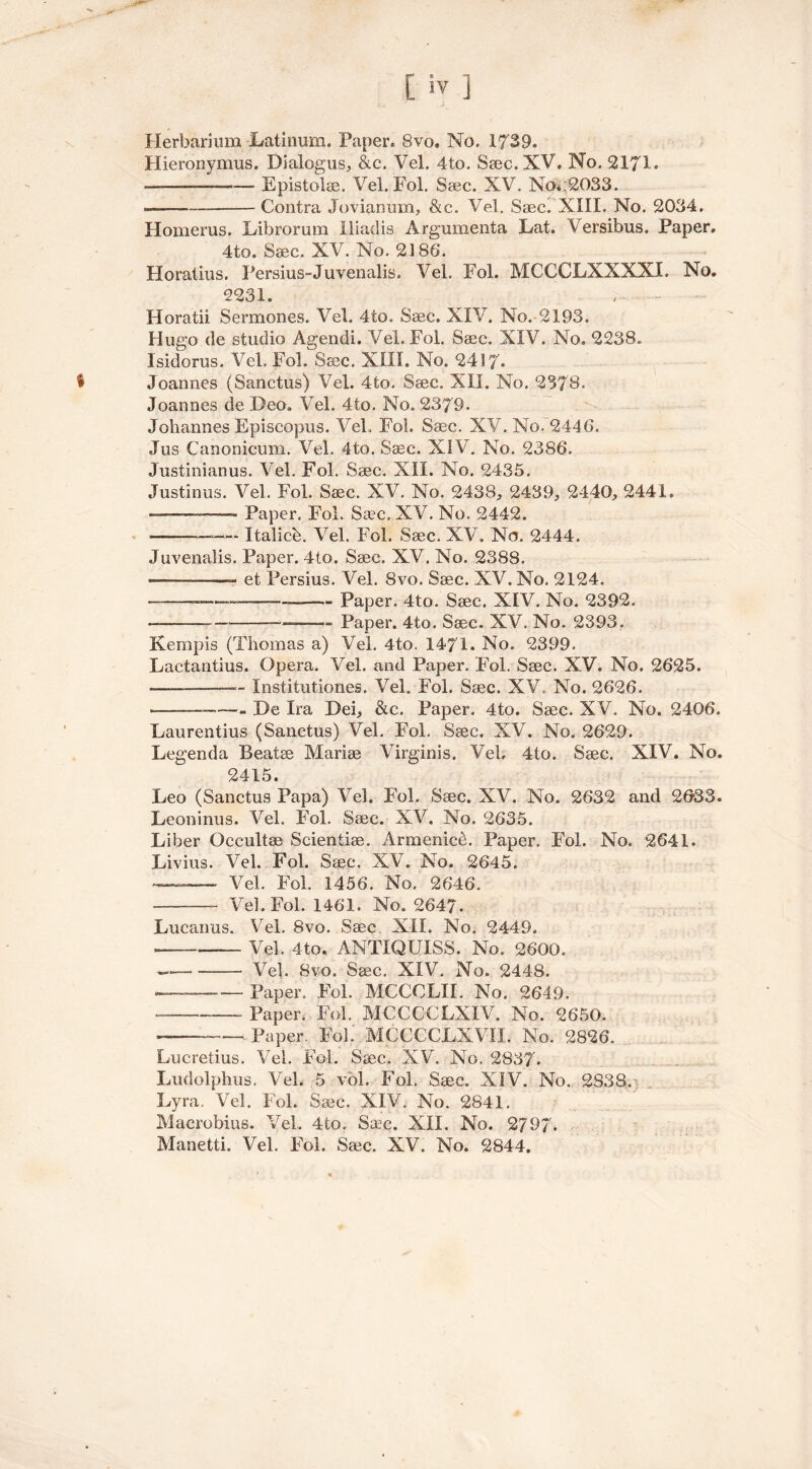 IV Herbarium Latinum. Paper, 8vo. No. 1739. Hieronymus. Dialogus, &c. Vel. 4to. Ssec. XV. No. 2171. —— Epistolse. Vel. Fol. Ssec. XV. No* 2033. ——— Contra Jovianum, &c. Vel. Ssec. XIII. No. 2034. Homerus. Librorum Hindis Argumenta Lat. Versibus. Paper. 4to. Ssec. XV. No. 2186*. Horatius. Persius-Juvenalis. Vel. Fol. MCCCLXXXXI. No. 2231. Horatii Sermones. Vel. 4to. Ssec. XIV. No. 2193. Hugo de studio Agendi. Vel. Fol. Ssec. XIV. No. 2238. Isidorus. Vel. Fol. Ssec. XIII. No. 2417* t Joannes (Sanctus) Vel. 4to. Ssec. XII. No. 2378. Joannes de Deo, Vel. 4to. No. 2379. Johannes Episeopus. Vel. Fol. Ssec. XV. No. 2446. Jus Canonicum. Vel. 4to. Ssec. XIV. No. 2386. Justinianus. Vel. Fol. Ssec. XII. No. 2435. Justinus. Vel. Fol. Ssec. XV. No. 2438, 2439, 2440, 2441. ■ — •: Paper. Fol. Sac. XV. No. 2442. —— Italicb. Vel. Fol. Ssec. XV. No. 2444. Juvenalis. Paper. 4to. Ssec. XV. No. 2388. — ——- et Persius. Vel. 8vo. Ssec. XV. No. 2124. — Paper. 4to. Ssec. XIV. No. 2392. —— —Paper. 4to. Ssec. XV. No. 2393. Kemp is (Thomas a) Vel. 4to. 1471. No. 2399. Eactantius. Opera. Vel. and Paper. Fol. Ssec. XV. No. 2625. -—-——— Institutiones. Vel. Fol. Ssec. XV. No. 2626. ■———— De Ira Dei, &c. Paper. 4to. Ssec. XV. No. 2406. Laurentius (Sanctus) Vel. Fol. Ssec. XV. No. 2629. Legenda Beatse Marise Virginis. Vel, 4to. Ssec. XIV. No. 2415. Leo (Sanctus Papa) Vel. Fol. Ssec. XV. No. 2632 and 2033. Leoninus. Vel. Fol. Ssec. XV. No. 2635. Liber Occultse Seientise. Armenice. Paper. Fol. No. 2641. Livius. Vel. Fol. Ssec. XV. No. 2645. Vel. Fol. 1456. No. 2646. —- Vel. Fol. 1461. No. 2647. Lucairus. Vel. 8vo. Ssec. XII. No. 2449. -—■— Vel. 4to. ANTXQUISS. No. 2600. — Vel. 8vo. Ssec. XIV. No. 2448. —-— Paper. Fol. MCCOLII. No. 2649. ——. paper. Fol. MCCCCLXIV. No. 2650. — Paper. Fol. MCCCCLXVII. No. 2826. Lucretius. Vel. Fol. Ssec. XV. No. 2837. Ludolphus. Vel. 5 vol. Fol. Ssec. XIV. No. 2S38. Lyra. Vel. Fol. Ssec. XIV. No. 2841. Macrobius. Vel, 4to. Saec. XII. No. 2797.