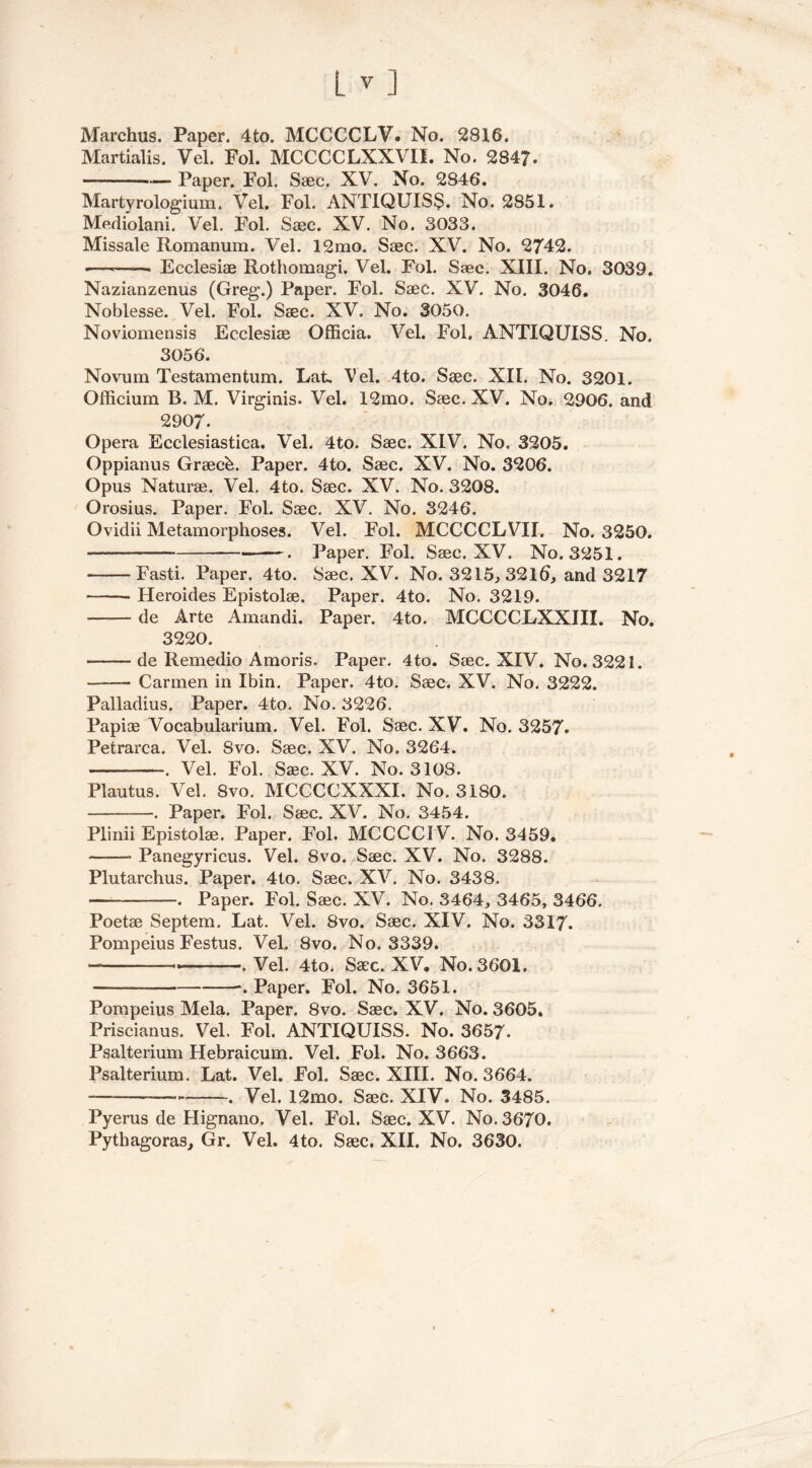 Marchus. Paper. 4to. MCCCCLV. No. 2816. Martialis. Vel. Fol. MCCCCLXXVII. No. 2847. Paper. Pol. Saec. XV. No. 2846. Martyrologium. Vel. Fol. ANTIQUISS. No. 2851. Mediolani. Vel. Fol. Saec. XV. No. 3033. Missale Romanum. Vel. 12mo. Saec. XV. No. 2742. •——— Ecclesiae Rothomagi. Vel. Fol. Saec. XIII. No. 3039. Nazianzenus (Greg*.) Paper. Fol. Saec. XV. No. 3046. Noblesse. Vel. Fol. Saec. XV. No. 3050. Noviomensis Ecclesiae Officia. Vel. Fol. ANTIQUISS. No. 3056. Novum Testamentum. Lat, Vel. 4to. Saec. XII. No. 3201. Officium B. M. Virginis. Vel. 12mo. Saec. XV. No. 2906. and 2907. Opera Ecclesiastica. Vel. 4to. Saec. XIV. No. 3205. Oppianus Graeck. Paper. 4to. Saec. XV. No. 3206. Opus Naturae. Vel. 4to. Saec. XV. No. 3208. Orosius. Paper. Fol. Saec. XV. No. 3246. Ovidii Metamorphoses. Vel. Fol. MCCCCLVII. No. 3250. —. Paper. Fol. Saec. XV. No. 3251. -Fasti. Paper. 4to. Saec. XV. No. 3215., 3216, and 3217 Heroides Epistolae. Paper. 4to. No. 3219. de Arte Amandi. Paper. 4to. MCCCCEXXIII. No. 3220. de Remedio Amoris. Paper. 4to. Saec. XIV. No. 3221. —— Carmen in Ibin. Paper. 4to. Saec. XV. No. 3222. Palladius. Paper. 4to. No. 3226. Papiae Vocabularium. Vel. Fol. Saec. XV. No. 3257. Petrarca. Vel. Svo. Saec. XV. No. 3264. . Vel. Fol. Saec. XV. No. 3108. Plautus. Vel. Svo. MCCCCXXXI. No. 3180. . Paper. Fol. Saec. XV. No. 3454. Plinii Epistolae. Paper. Fol. MCCCCIV. No. 3459. * Panegyricus. Vel. 8vo. Saec. XV. No. 3288. Plutarchus. Paper. 4to. Saec. XV. No. 3438. . Paper. Fol. Saec. XV. No. 3464, 3465, 3466. Poetae Septem. Lat. Vel. Svo. Saec. XIV. No. 3317. Pompeius Festus. Vel. Svo. No. 3339* — ——.Vel. 4to. Saec. XV, No. 3601. -. Paper. Fol. No. 3651. Pompeius Mela. Paper. Svo. Saec. XV. No. 3605. Priscianus. Vel, Fol. ANTIQUISS. No. 3657- Psalterium Hebraicum. Vel. Fol. No. 3663. Psalterium. Lat. Vel. Fol. Saec. XIII. No. 3664. — — . Vel. 12mo. Saec. XIV. No. 3485. Pyerus de Hignano. Vel. Fol. Saec. XV. No. 3670. Pythagoras, Gr. Vel. 4to. Saec. XII. No. 3630.