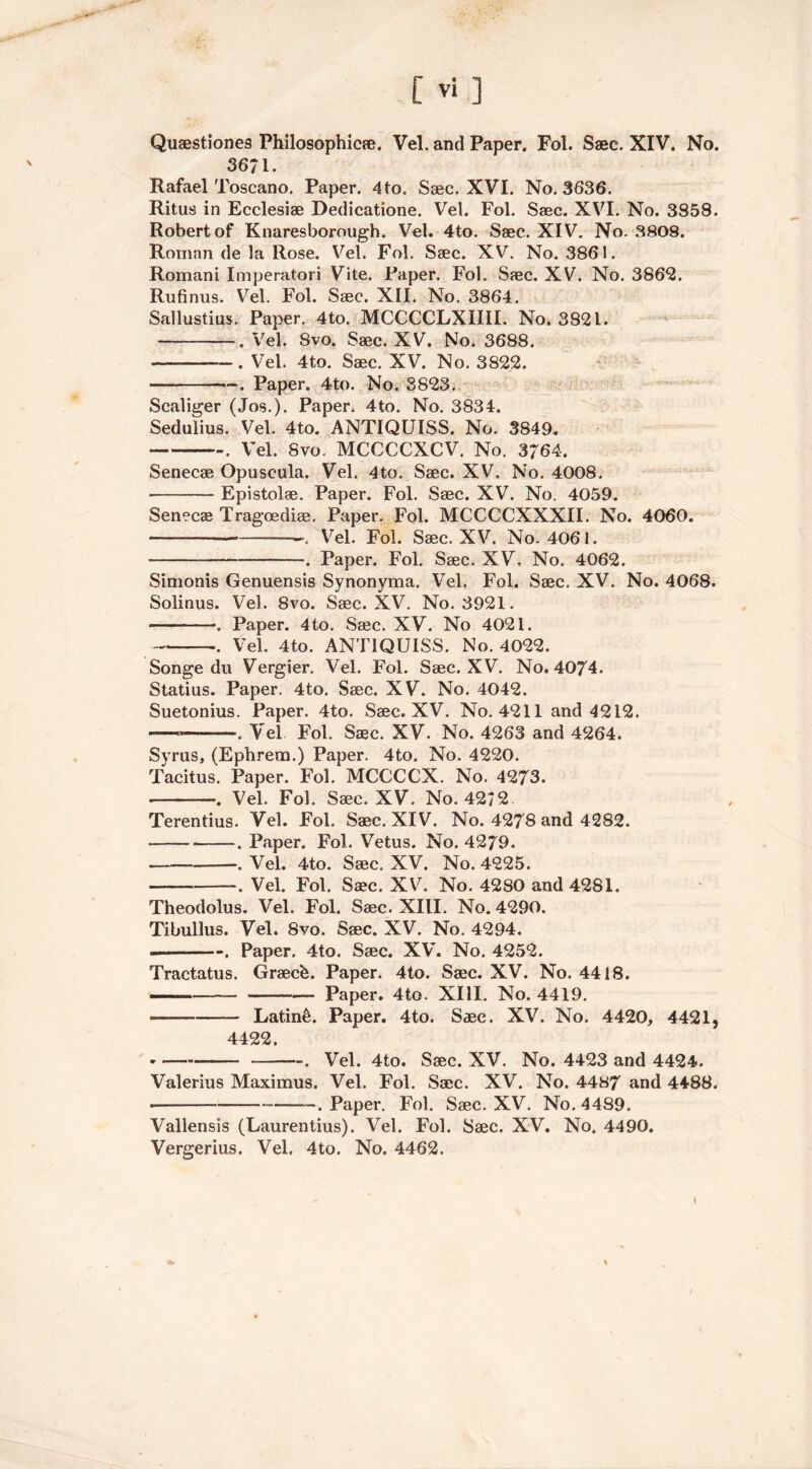 Quaestiones Philosophic®. Vel. and Paper. Fol. Saec. XIV. No. 3671. Rafael Toscano. Paper. 4to. Saec. XVI. No. 3636. Ritus in Ecclesiae Dedieatione. Vel. Fol. Saec. XVI. No. 3S58. Robert of Knaresborough. Vel. 4to. Saec. XIV. No. 3808. Roman de la Rose. Vel. Fol. Saec. XV. No. 3861. Romani Imperatori Vite. Paper. Fol. Saec. XV. No. 3862. Rufinus. Vel. Fol. Saec. XII. No. 3864. Sallustius. Paper. 4to. MCCCCLXIIII. No. 3821. —. Vel. Svo. Saec. XV. No. 3688. . Vel. 4to. Saec. XV. No. 3822. • —. Paper. 4to. No. 3823. Scaliger (Jos.). Paper, 4to. No. 3834. Sedulius. Vel. 4to. ANTIQUISS. No. 3849. . Vel. Svo. MCCCCXCV. No. 3/64. Senecae Opuscula. Vel. 4to. Saec. XV. No. 4008. Epistolae. Paper. Fol. Saec. XV. No. 4059. Senecae Tragoediae. Paper. Fol. MCCCCXXXII. No. 4060. — % Vel. Fol. Saec. XV. No. 4061. . Paper. Fol. Saec. XV. No. 4062. Simonis Genuensis Synonyma. Vel. Fol. Saec. XV. No. 4068. Solinus. Vel. 8vo. Saec. XV. No. 3921. -. Paper. 4to. Saec. XV. No 4021. ... Vel. 4to. ANTIQUISS. No. 4022. Songe du Vergier. Vel. Fol. Saec. XV. No. 4074. Statius. Paper. 4to. Saec. XV. No. 4042. Suetonius. Paper. 4to. Saec. XV. No. 4211 and 4212. — —. Vel Fol. Saec. XV. No. 4263 and 4264. Syrus, (Ephrem.) Paper. 4to. No. 4220. Tacitus. Paper. Fol. MCCCCX. No. 4273. ———. Vel. Fol. Saec. XV. No. 4272 Terentius. Vel. Fol. Saec. XIV. No. 4278 and 4282. ■—— . Paper. Fol. Vetus. No. 4279. —. Vel. 4to. Saec. XV. No. 4225. . Vel. Fol. Saec. XV. No. 4280 and 4281. Theodolus. Vel. Fol. Saec. XIII. No. 4290. Tibullus. Vel. Svo. Saec. XV. No. 4294. . Paper. 4to. Saec. XV. No. 4252. Tractatus. Graecb. Paper. 4to. Saec. XV. No. 4418. ■— Paper. 4to. XIII. No. 4419. Latin&. Paper. 4to. Saec. XV. No. 4420, 4421, 4422. • . Vel. 4to. Saec. XV. No. 4423 and 4424. Valerius Maximus. Vel. Fol. Saec. XV. No. 4487 and 4488. • —. Paper. Fol. Saec. XV. No. 4489. Vallensis (Laurentius). Vel. Fol. Saec. XV. No. 4490. Vergerius. Vel. 4to. No. 4462.