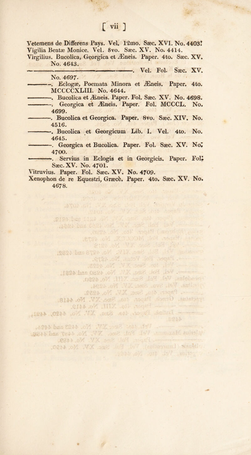[vii ] Vetemens de Differens Pays. Vel. 12mo. Saec. XVI. No. 4403! Vigilia Beatae Monice. Vel. 8vo. Saec. XV. No. 4414. Virgilius. Bueolica, Georgica et iEneis. Paper. 4to. Saec. XV. No. 4643. . Vel. Fol. Saec. XV. No. 4697. -■ . Eclogae, Poemata Minora et iEneis. Paper. 4to. MCCCCXLIII. No. 4644. ■ . Bueolica et jEneis. Paper. Fol. Saec. XV. No. 4698. . Georgica et iEneis. Paper. Fol. MCCCL. No. 4699. -. Bueolica et Georgica. Paper. 8vo. Saec. XIV. No. 4516. . Bueolica et Georgicum Lib. I. Vel. 4to. No. 4645. . Georgica et Bueolica. Paper. Fol. Saec. XV. Noi 4700. —. Servius in Eclogis et in Georgicis. Paper. Foli Saec. XV. No. 4701. Vitruvius. Paper. Fol. Saec. XV. No. 4709. Xenophon de re Equestri, Graecfc. Paper. 4to. Saec, XV. No. 4678.