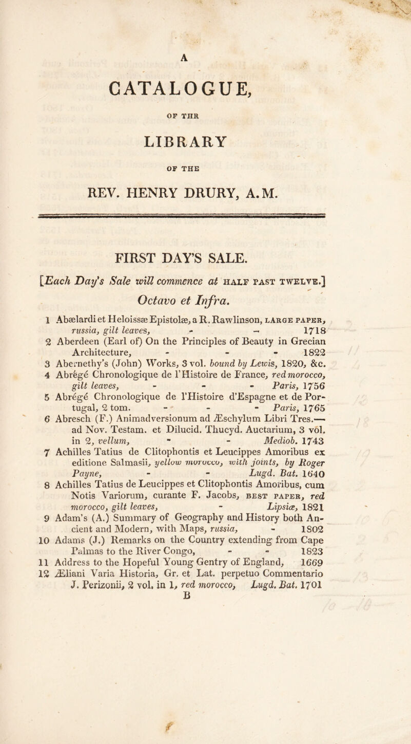 A CATALOGUE, OP THR LIBRARY OF THE REV. HENRY DRURY, A.M. FIRST DAY’S SALE. [Each Day’s Sale will commence at half past twelve.] e* Octavo et Infra. 1 Abaelardi et Heloissae Epistoke, a R. Rawlinson, large paper, russia, gilt leaves, - - 1718 2 Aberdeen (Earl of) On the Principles of Beauty in Grecian Architecture, - - 1822 3 Abernethy’s (John) Works, 3 vol. bound by Lewis, 1820, &c. 4 Abr6g6 Chronologique de l’Histoire de France, red morocco, gilt leaves, - Paris, 1756 5 Abrege Chronologique de 1’Histoire d’Espagne et de Por- tugal, 2 tom. - - Paris, 1765 6 Abresch (F.) Animadversionum ad .Esehylum Libri Tres.*— ad Nov. Testam. et Dilucid. Thucyd. Auctarium, 3 voh in 2, vellum, ** - Mediob. 1743 7 Achilles Tatius de Clitophontis et Leucippes Amoribus ex editione Salmasii, yellow morocco, with joints, by Roger Payne, - - Lugd. Bat. 1640 8 Achilles Tatius de Leucippes et Clitophontis Amoribus, cum Notis Variorum, curante F. Jacobs, best paper, red morocco, gilt leaves, - Lipsice, 1821 9 Adam’s (A.) Summary of Geography and History both An- cient and Modern, with Maps, russia, - 1S02 10 Adams (J,) Remarks on the Country extending from Cape Palmas to the River Congo, - « 1823 11 Address to the Hopeful Young Gentry of England, 1669 12 iEliani Varia Historia, Gr. et Lat. perpetuo Commentario J. Perizonii, 2 vol, in 1, red morocco, Lugd. Bat. 1701 B