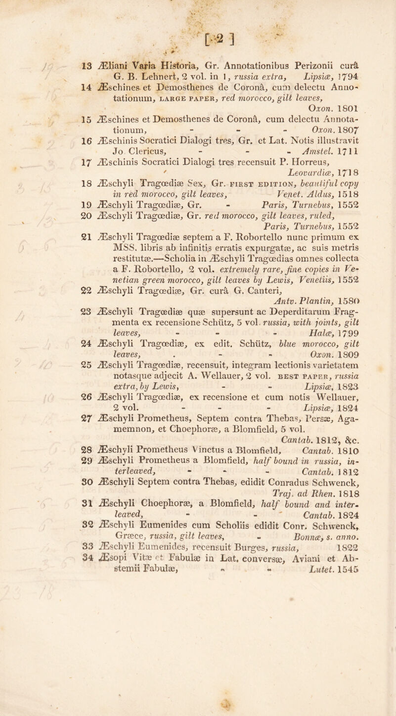13 iEliani Varia Historia, Gr. Annotationibus Perizonii cur& G. B. Lehnert, 2 vol. in 1, russia extra, Lipsice, 1794 14 iEschines. et Demosthenes de Corona, cum delectu Anno- tationum, large paper, red morocco, gilt leaves, Oxon. 1801 15 iEschines et Demosthenes de Coron&, cum delectu Annota- tionum, - Oxon. 1807 16 jEschinis Socratici Dialogi tres, Gr. et Lat. Notis illustravit Jo Clericus, - - Amstel. 1711 17 iEschinis Socratici Dialogi tres recensuit P. Horreus, ' Leovardice, 1718 18 iEschyli Tragoediae Sex, Gr. first edition, beautiful copy in red morocco, gilt leaves, Venet. Aldus, 1518 19 iEschyli Tragoediae, Gr. - Paris, Turnebus, 1552 20 iEschyli Tragoediae, Gr. red morocco, gilt leaves, ruled, Paris, Turnebus, 1552 21 iEschyli Tragoediae septem a F. Robortello nunc primum ex MSS. libris ab infinitis erratis expurgatae, ac suis metris restitutae.-—-Scholia in iEschyli Tragoedias omnes collecta a F. Robortello, 2 vol. extremely rare, fine copies in Ve- netian green morocco, gilt leaves by Lewis, Venetiis, 1552 22 iEschyli Tragoediae, Gr. cura G. Canteri, Antv. Plantin, 1580 23 iEschyli Tragoediae quae supersunt ac Deperditarum Frag- ments ex recensione Schiitz, 5 vol. russia, with joints, gilt leaves, - - Halve, 1799 24 iEschyli Tragoediae, ex edit. Schiitz, blue morocco, gilt leaves, . - - Oxon. 1809 25 iEschyli Tragoediae, recensuit, integram lectionis varietatem notasque adjecit A. Wellauer, 2 vol. best paper, russia extra, by Lewis, - - Lipsice, 1823 26 iEschyli Tragoediae, ex recensione et cum notis Wellauer, 2 vol. - - Lipsice, 1824 27 iEschyli Prometheus, Septem contra Thebas, Persae, Aga- memnon, et Choephorae, a Blomfield, 5 vol. Cantab. 1812, &c. 28 iEschyli Prometheus Vinctus a Blomfield, Cantab. 1810 29 iEschyli Prometheus a Blomfield, half bound in russia, in- terleaved, - - Cantab. 1812 30 iEschyli Septem contra Thebas, edidit Conradus Schwenck, Traj. ad Rhen. 1818 31 iEschyli Choephorae, a Blomfield, half bound and inter- leaved, - - ' Cantab. 1824 32 iEschyli Eumenides cum Scholiis edidit Conr. Schwenck, Greece, russia, gilt leaves, - Bounce, s. anno. 33 iEschyli Eumenides, recensuit Burges, russia, 1822 34 iEsopi Vitae et Tabulae in Eat, conversae, Aviani et Ab- steniii Fabulae, « « Lutet. 1545
