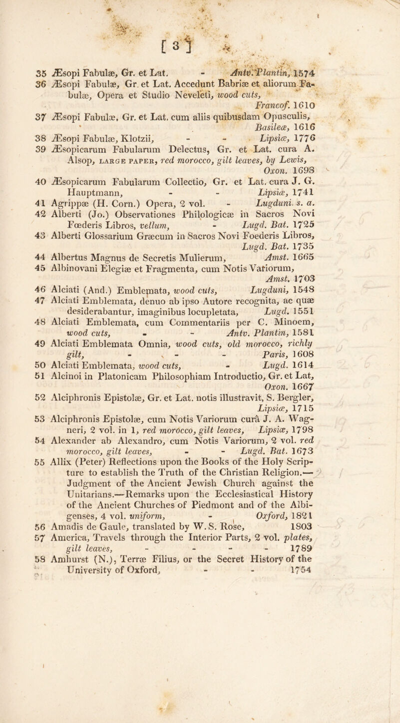 ■}-*& f [3l • .'(♦at •>., 35 iEsopi Fabulae, Gr. et Lat. - AntviPlaniin, X5?4 36 ^Esopi Fabulae, Gr et Lat. Accedunt Babriae et aliorumFa- bulae, Opera et Studio Neveleti, wood cuts, Francef. 1610 37 -Esopi Fabulae, Gr. et Lat, cum aliis quibusdam Opusculis, Basilece, 1616 38 iEsopi Fabulae, Klotzii, - - Lipsiw, 1776 39 AEsopicarum Fabularum Delectus, Gr. et Lat. cura A. Alsop, large paper, red morocco, gilt leaves, by Lewis, Oxon. 1698 40 JEsopicarum Fabularum Collectio, Gr. et Lat. cura J. G. Hauptmann, - - Lipsice, 1741 41 Agrippse (H. Corn.) Opera, 2 vol. - Lugduni, s. a. 42 Alberti (Jo.) Observationes Philologicae in Sacros Novi Foederis Libros, vellum, - Lugd. Bat. 1725 43 Alberti Glossarium Graecum in Sacros Novi Foederis Libros, Lugd. Bat. 1735 44 Albertus Magnus de Secretis Mulierum, Amst. 1665 45 Albinovani Elegiae et Fragmenta, cum Notis Variorum, Amst, 1703 46 Alciati (And.) Emblemata, wood cuts, Lugduni, 1548 47 Alciati Emblemata, denuo ab ipso Autore recognita, ac qtiae desiderabantur, imaginibus locupletata, Lugd. 1551 48 Alciati Emblemata, cum Cornmentariis per C. Minoem, wood cuts, - - Antv. Plantin, 1581 49 Alciati Emblemata Omnia, wood cuts, old morocco, richly gilt, s - Paris, 1608 50 Alciati Emblemata, wood cuts, - Lugd. 1614 51 Alcinoi in Platonicam Philosophiam Introductio, Gr. et Lat, Oxon. 1667 52 Alciphronis Epistolae, Gr. et Lat. notis illustravit, S. Bergler, Lipsice, 1715 53 Alciphronis Epistolae, cum Notis Variorum cura J. A. Wag- neri, 2 vol. in 1, red rnorocco, gilt leaves, Lipsice, 1798 54 Alexander ab Alexandro, cum Notis Variorum, 2 vol. red morocco, gilt leaves, - - Lugd. Bat. 1673 55 Allix (Peter) Reflections upon the Books of the Holy Scrip- ture to establish the Truth of the Christian Religion.-— Judgment of the Ancient Jewish Church against the Unitarians.—'Remarks upon the Ecclesiastical History of the Ancient Churches of Piedmont and of the Albi- genses, 4 vol. uniform, - Oxford, 1821 56 Amadis de Gaule, translated by W.S. Rose, 1S03 57 America, Travels through the Interior Parts, 2 vol. plates, gilt leaves, - - - 1789 58 Amhurst (N.), Terrae Filius, or the Secret History of the University of Oxford, - - 1754 1