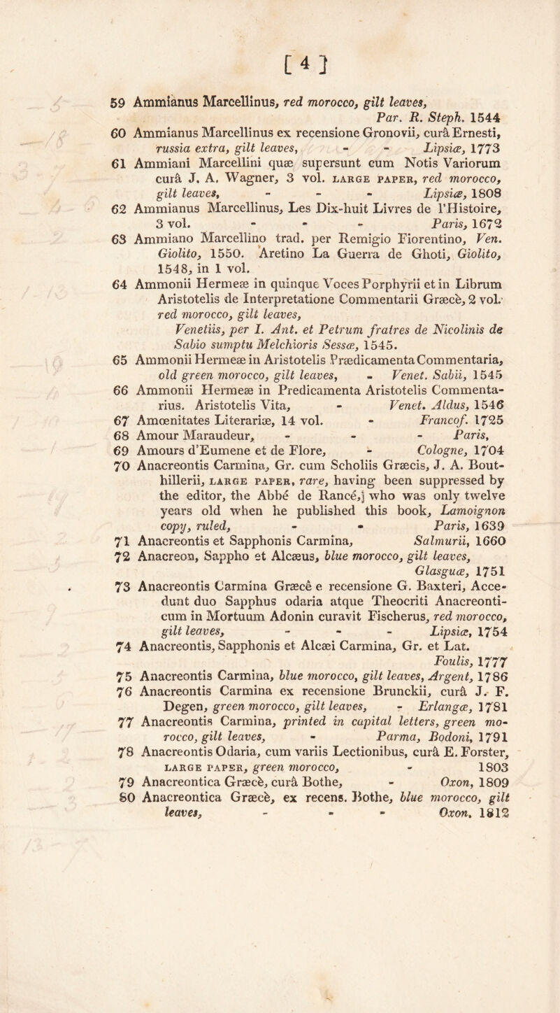 [4] 59 Ammianus Marcellinus, red morocco, gilt leaves, Par. R. Steph. 1544 60 Ammianus Marcellinus ex recensione Gronovii, cur&Ernesti, russia extra, gilt leaves, - - Lipsice, 1773 61 Ammiani Marcellini quae supersunt cum Notis Variorum cur& J. A. Wagner, 3 vol. large paper, red morocco, gilt leaves, - Lips'us, 1808 62 Ammianus Marcellinus, Les Dix-huit Livres de l’Histoire, 3 vol. - Paris, 1672 63 Ammiano Marcellino trad, per Remigio Fiorentino, Ven. Giolito, 1550. Aretino La Guerra de Ghoti, Giolito, 1548, in 1 vol. 64 Ammonii Hermese in quinque Voces Porphyrii et in Librum Aristotelis de Interpretatione Commentarii Graecb, 2 vol. red morocco, gilt leaves, Venetiis, per I. Ant. et Petrum fratres de Nicolinis de Sabio sumptu Melchior is Sessce, 1545. 65 Ammonii Hermeae in Aristotelis PrsedicamentaCommentaria, old green morocco, gilt leaves, « Vcnet. Sabii, 1545 66 Ammonii Hermese in Predicamenta Aristotelis Commenta- rius. Aristotelis Vita, - Venet. Aldus, 1546 67 Amoenitates Literarioe, 14 vol. - Franco/. 1725 68 Amour Maraudeur, - Paris, 69 Amours d’Eumene et de Flore, - Cologne, 1704 70 Anacreontis Carolina, Gr. cum Scholiis Grsecis, J. A. Bout- hillerii, large paper, rare, having been suppressed by the editor, the Abbd de Ranee,] who was only twelve years old when he published this book, Lamoignon copy, ruled, - - Paris, 1639 71 Anacreontis et Sapphonis Carmina, Salmurii, 1660 72 Anacreon, Sappho et Alcaeus, blue morocco, gilt leaves, Glasguce, 1751 73 Anacreontis Carmina Graec& e recensione G. Baxteri, Acce- dunt duo Sapphus odaria atque Theocriti Anacreonti- cum in Mortuum Adonin curavit Fischerus, red morocco, gilt leaves, - Lipsice, 1754 74 Anacreontis, Sapphonis et Alcaei Carmina, Gr. et Lat. Foulis, 1777 75 Anacreontis Carmina, blue morocco, gilt leaves, Argent, 1786 76 Anacreontis Carmina ex recensione Brunckii, cur& J. F. 'Degen, green morocco, gilt leaves, - Erlangce, 1781 77 Anacreontis Carmina, printed in capital letters, green mo• rocco, gilt leaves, - Parma, Bodoni, 1791 78 Anacreontis Odaria, cum variis Lectionibus, eur& E. Forster, large paper, green morocco, - 1803 79 Anacreontica Grasch, cur& Bothe, - Oxon, 1809 80 Anacreontica Graecb, ex recens. Bothe, blue morocco, gilt leaves, - - Oxon. 1812