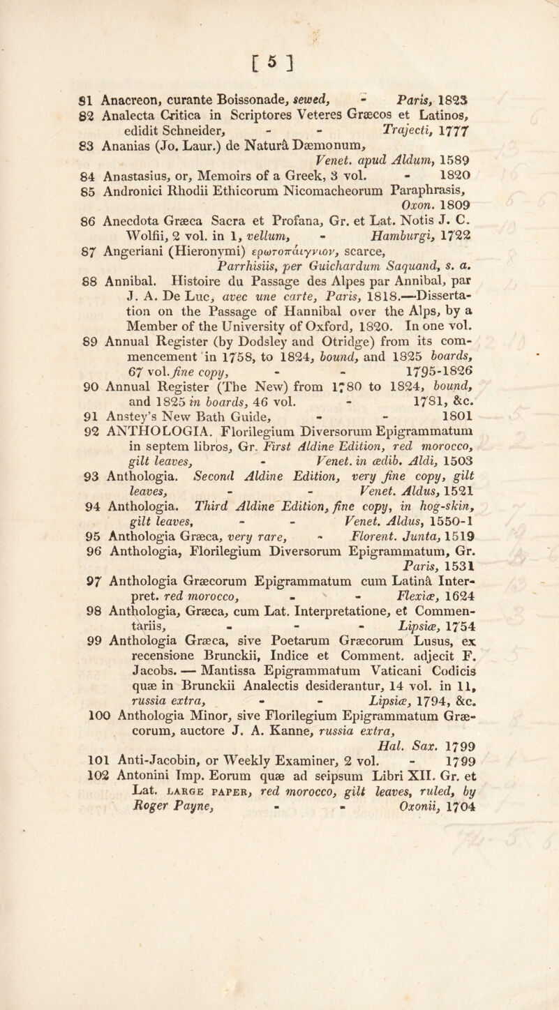 82 Analecta Critica in Scriptores Veteres Grsecos et Latinos, edidit Schneider, - - Trajecti, 1777 83 Ananias (Jo. Laur.) de Nature Daemonum, Venet. apud Aldum, 1589 84 Anastasias, or. Memoirs of a Greek, 3 vol. - 1820 85 Andronici Rhodii Ethicorum Nicomacheorum Paraphrasis, Oxon. 1809 86 Anecdota Graeca Sacra et Profana, Gr. et Lat. Notis J. C. Wolfii, 2 vol. in 1, vellum, - Hamburgi, 1722 87 Angeriani (Hieronymi) epcoroirdiyvioi', scarce, Parrhisiis, per Guichardum Saquand, s. a. 88 Annibal. Histoire du Passage des Alpes par Annibal, par J. A. De Luc, avec une carte, Paris, 1818.—Disserta- tion on the Passage of Hannibal over the Alps, by a Member of the University of Oxford, 1820. In one vol. 89 Annual Register (by Dodsley and Otridge) from its com- mencement in 1758, to 1824, bound, and 1825 boards, 67 vol .fine copy, - - 1795-1826 90 Annual Register (The New) from 1780 to 1824, bound, and 1825 m boards, 46 vol. - 17S1, &c. 91 Anstey’s New Bath Guide, - - 1801 92 ANTHOLOGIA. Florilegium Diversorum Epigrammatum in septem libros, Gr, First Aldine Edition, red morocco, gilt leaves, - Venet. in cedib. Aldi, 1503 93 Anthologia. Second Aldine Edition, very fine copy, gilt leaves, - - Venet. Aldus, 1521 94 Anthologia. Third Aldme Edition, fine copy, in hog-skin, gilt leaves, - - Venet. Aldus, 1550-1 95 Anthologia Graeca, very rare, - Florent. Junta, 1519 96 Anthologia, Florilegium Diversorum Epigrammatum, Gr. Paris, 1531 97 Anthologia Graecorum Epigrammatum cum Latin& Inter- pret. red morocco, - - Flexice, 1624 98 Anthologia, Graeca, cum Lat. Interpretatione, et Commen- t^riis, - Lip sice, 1754 99 Anthologia Graeca, sive Poetarum Graecorum Lusus, ex recensiene Brunckii, Indice et Comment, adjecit F. Jacobs. — Mantissa Epigrammatum Vaticani Codicis quae in Brunckii Analectis desiderantur, 14 vol. in 11, russia extra, - - Lipsice, 1794, &c„ 100 Anthologia Minor, sive Florilegium Epigrammatum Grae- corum, auctore J. A. Kanne, russia extra, Hal. Sax. 1799 101 Anti-Jacobin, or Weekly Examiner, 2 vol. - 1799 102 Antonini Imp. Eorum quae ad seipsum Libri XII. Gr. et Lat. large paper, red morocco, gilt leaves, ruled, by Roger Payne, - * Oxonii, 1704