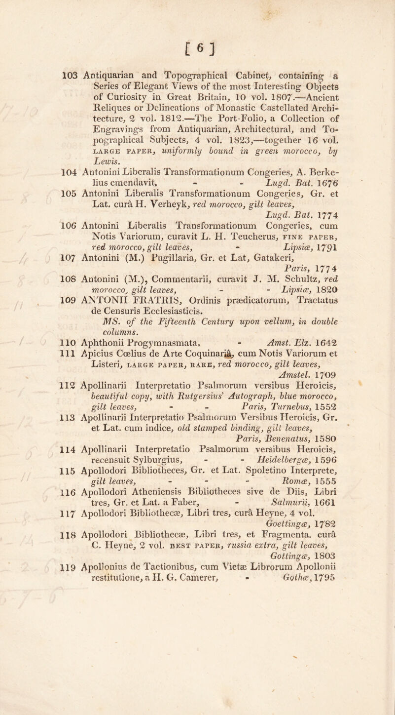 [6] 103 Antiquarian and Topographical Cabinet, containing a Series of Elegant Views of the most Interesting Objects of Curiosity in Great Britain, 10 vol. 1807.—Ancient Reliques or Delineations of Monastic Castellated Archi- tecture, 2 vol. 1812.—The Port Folio, a Collection of Engravings from Antiquarian, Architectural, and To- pographical Subjects, 4 vol. 1823,—together 16 vol. large paper, uniformly bound in green morocco, by Lewis. 104 Antonini Liberalis Transformationum Congeries, A. Berke- lius emendavit, - - Lugd. Bat. 1676 105 Antonini Liberalis Transformationum Congeries, Gr. et Lat. cur&H. Verheyk, red morocco, gilt leaves, Lugd. Bat. 1774 106 Antonini Liberalis Transformationum Congeries, cum Notis Variorum, curavit L. H. Teucherus, fine paper, red morocco, gilt leaves, - Lipsice, 1791 107 Antonini (M.) Pugiliaria, Gr. et Lat, Gatakeri, Paris, 1774 108 Antonini (M.), Comrnentarii, curavit J. M. Schultz, red moroccoy gilt leaves, - - Lipsice, 1820 109 ANTONII FRATRIS, Ordinis prsedicatorum, Tractatus de Censuris Ecclesiasticis. MS. of the Fifteenth Century upon vellum, in double columns. 110 Aphthonii Progymnasmata, - Amst. Elz. 1642 111 Apicius Coelius de Arte Coquinari&, cum Notis Variorum et Listeri, large paper, rare, red morocco, gilt leaves, Amstel. 1709 112 Apollinarii Interpretatio Psalmorum versibus Heroicis, beautiful copy, with Rutgersius’ Autograph, blue morocco, gilt leaves, - - Paris, Turnebus, 1552 113 Apollinarii Interpretatio Psalmorum Versibus Heroicis, Gr. et Lat. cum indice, old stamped binding, gilt leaves, Paris, Benenatus, 1580 114 Apollinarii Interpretatio Psalmorum versibus Heroicis, recensuit Sylburgius, - - Heidelbergce, 1596 115 Apollodori Bibliotheces, Gr. et Lat. Spoletino Interprete, gilt leaves, - Romce, 1555 116 Apollodori Atheniensis Bibliotheces sive de Diis, Libri tres, Gr. et Lat. a Faber, - Salmurii, 1661 117 Apollodori Bibliotheca?, Libri tres, cur& Heyne, 4 vol. Goettingce, 1782 118 Apollodori Bibliothecae, Libri tres, et Fragmenta. cur& C. Heyne, 2 vol. best paper, russia extra, gilt leaves, Getting ce, 1S03 119 Apollonius de Tactionibus, cum Vietae Librorum Apollonii