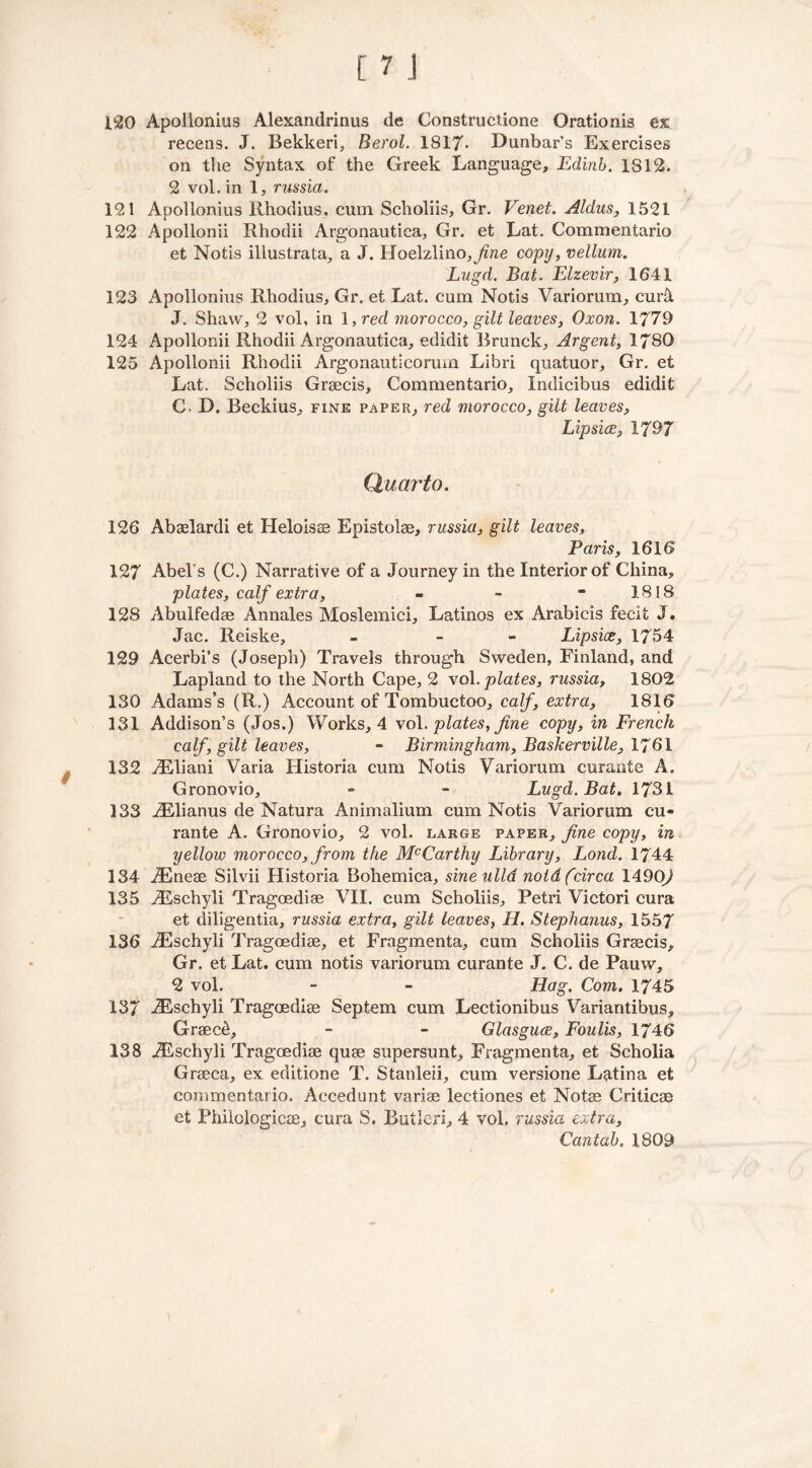 120 Apollonius Alexandrinus de Constructione Orationis ex recens. J. Bekkeri, Berol. 1817* Dunbar’s Exercises on the Syntax of the Greek Language, Edinb. 1812. 2 vol. in 1, russia. 121 Apollonius Rhodius. cum Scholiis, Gr. Venet. Aldus, 1521 122 Apollonii Rhodii Argonautica, Gr. et Lat. Commentario et Notis illustrata, a J. Hoelzlino, copy, vellum. Lugd. Bat. Elzevir, 1641 123 Apollonius Rhodius, Gr. et Lat. cum Notis Variorum, curk J. Shaw, 2 vol, in 1, red morocco, gilt leaves, Oxon. 1779 124 Apollonii Rhodii Argonautica, edidit Brunck, Argent, 1780 125 Apollonii Rhodii Argonauticorum Libri quatuor, Gr. et Lat. Scholiis Graecis, Commentario, Indicibus edidifc C. D. Beckius, fine paper, red morocco, gilt leaves, Lip sice, 1797 Quarto. 126 Abaelardi et Heloisaa Epistolse, russia, gilt leaves, Paris, 1616 127 Abel's (C.) Narrative of a Journey in the Interior of China, plates, calf extra, - -  1818 128 Abulfedae Annales Moslemici, Latinos ex Arabicis fecit J, Jac. Reiske, - - Lipsice, 1754 129 Acerbi’s (Joseph) Travels through Sweden, Finland, and Lapland to the North Cape, 2 vol. plates, russia, 1802 130 Adams’s (R.) Account of Tombuctoo, calf, extra, 1816 131 Addison’s (Jos.) Works, 4 vol. plates, fine copy, in French calf', gilt leaves, - Birmingham, Baskerville, 1761 132 iEliani Varia Historia cum Notis Variorum curanfe A. Gronovio, - - Lugd. Bat. 1731 133 iElianus de Natura Animalium cum Notis Variorum cu- rante A. Gronovio, 2 vol. large paper, fine copy, in yellow morocco, from the McCarthy Library, Lond. 1744 134 iEneae Silvii Historia Bohemica, sineulld noid (circa 14.90) 135 iEschyli Tragoediae VII. cum Scholiis, Petri Victori cura et diligentia, russia extra, gilt leaves, H. Stephanus, 1557 136 iEschyli Tragoediae, et Fragmenta, cum Scholiis Graecis, Gr. et Lat. cum notis variorum curante J. C. de Pauw, 2 vol. - - Hag. Com. 1745 137 iEschyli Tragoediae Septem cum Lectionibus Variantibus, Graec6, - - Glasguce, Foulis, 1746 138 iEschyli Tragoediae quae supersunt, Fragmenta, et Scholia Graeca, ex editione T. Stanleii, cum versione Latina et commentario. Accedunt variae lectiones et Notae Criticae et Philologicae, cura S. Butleri, 4 vol. russia extra, Cantab. 1809