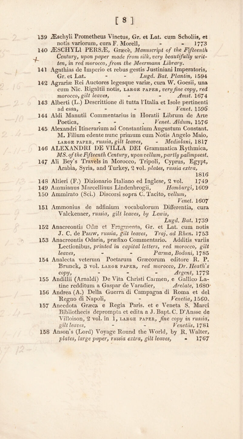 139 JEschyli Prometheus Vinctus, Gr. et Lat. cum Scholiis, et notis variorum, cura F. Morell, - - 1773 140 iESCHYLl PERSAE, Grsech, Manuscript of the Fifteenth Century, upon paper made from silk, very beautifully writ- ten, in red morocco, from the Meermann Library. 141 Agathias de Imperio et rebus gestis Justiniani Imperatoris, Gr. et Lat. - - Lugd. Bat. Plantin, 1594 142 Agrariee Rei Auctores legesque variae, cura W. Goesii, una cum Nic. Rigaltii notis, large paper, very fine copy, red morocco, gilt leaves, - - Amst.1674 143 Alberti (L.) Descrittione di tutta l’ltalia et Isole pertinenti ad essa, - - Venet. 159b 144 Aldi Manutii Commentarius in Horatii Librum de Arte Poetica, •* - . Venet. Aldum, 1576 145 Alexandri Itinerarium ad Constantium Augustum Constant. M. Filium edentenunc primum cum Notis Angelo Maio, large paper, russia, gilt leaves, - Mediolani, 1817 146 ALEXANDRI DE VILLA DEI Grammatica Rythmica, MS. of the Fifteenth Century, uponvellum, partly palimpsest, 147 Ali Bey’s Travels in Morocco, Tripoli, Cyprus, Egypt, Arabia, Syria, and Turkey, 2 vol. plates, russia extra, 1816 148 Altieri (F.) Dizionario Xtaliano ed Xnglese, 2 vol. 1749 149 Ammianus Marcellinus Lindenbrogii, Hamburgi, 1609 150 Ammirato (Sci.) Discorsi sopra C. Tacito, vellum, Venet. 1607 151 Ammonius de adfinium vocabulorum Differentia, cura Valckenaer, russia, gilt leaves, by Lewis, Lugd. Bat. 1739 152 Anacreontis Odes et Fragmenta, Gr. et Lat. cum notis J. C. de Pauw, russia, gilt leaves, Traj, ad Rhen. 1753 153 Anacreontis Odaria, prsefixo Commentario. Additis variis Lectionibus, printed in capital letters, red morocco, gilt leaves, - - Parma, Bodoni, 1785 154 Analecta veteruin Poetarum Graecorum editore R. P. Brunck, 3 vol. large paper, red morocco, Dr. Heath's copy, - Argent, 1772 155 Andillii (Arnaldi) De Vita Christi Carmen, e Gallico La- tine redditum a Gaspar de Varadier, Arelate, 1680 156 Andrea (A.) Della Guerra di Campagna di Roma et del Regno di Napoli, - Venetia, 1560. 157 Anecdota Graeca e Regia Paris, et e Veneta S. Marci Bibliothecis deprompta et edita a J. Bapt. C. D’Ansse de Villoison, 2 vol. in 1, large paper, fine copy in russia, gilt leaves, - - Venctiis, 17S1 158 Anson’s (Lord) Voyage Round the World, by R. Walter, plates, large paper, russia extra, gilt leaves, - 1767