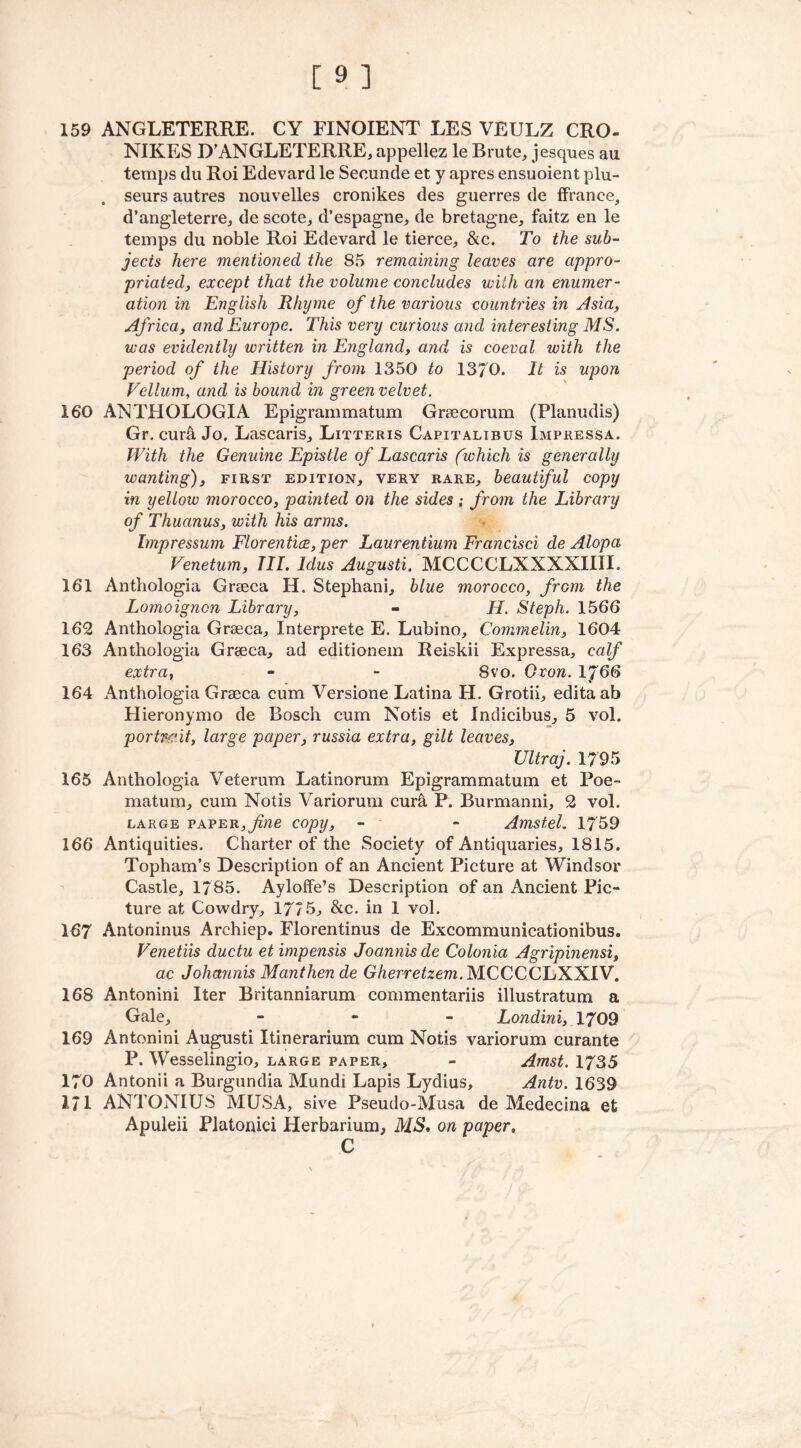 159 ANGLETERRE. CY FINOIENT LES VEULZ CRO- NIKES D’ANGLETERRE, appellez le Brute,, jesques au temps du Roi Edevard le Secunde et y apres ensuoient plu- . seurs autres nouvelles cronikes des guerres de ffrance, d’angleterre, de scote, d’espagne, de bretagne, faitz en le temps du noble Roi Edevard le tierce, &c. To the sub- jects here mentioned the 85 remaining leaves are appro- priated, except that the volume concludes with an enumer- ation in English Rhyme of the various countries in Asia, Africa, and Europe. This very curious and interesting MS. was evidently written in England, and is coeval with the period of the History from 1350 to 1370. It is upon Vellum, and is bound in green velvet. 160 ANTHOLOGIA Epigrammatum Grsecorum (Planudis) Gr. curli Jo. Lascaris, Litteris Capitalibus Impressa. With the Genuine Epistle of Lascaris (which is generally wanting), first edition, very rare, beautiful copy in yellow morocco, painted on the sides; from the Library of Thuanus, with his arms. Impressum Florentice, per Laurentium Francisci de Alopa Venetum, TII. ldus Augusti. MCCCCLXXXXIIII. 161 Anthologia Grseca H. Stephani, blue morocco, frGm the Lomoignon Library, - H. Steph. 1566 162 Anthologia Grseca, Interprete E. Lubino, Commelin, 1604 163 Anthologia Grseca, ad editionem Reiskii Expressa, calf extra, - - 8vo. Orem. 1J66 164 Anthologia Grseca cum Versione Latina H. Grotii, editaab Hieronymo de Bosch cum Notis et Indicibus, 5 vol. portrait, large paper, russia extra, gilt leaves, Ultraj. 1795 165 Anthologia Veterum Latinorum Epigrammatum et Poe- mat um, cum Notis Variorum curtl P. Burmanni, 2 vol. large paper,fine copy, - - Amstel. 1759 166 Antiquities. Charter of the Society of Antiquaries, 1815. Topham’s Description of an Ancient Picture at Windsor Castle, 1785. Ayloffe’s Description of an Ancient Pic- ture at Cowdry, 1775, &c. in 1 vol. 167 Antoninus Archiep. Florentinus de Excommunicationibus. Venetiis ductu etimpensis Joannisde Colonia Agripinensi, ac Johctnnis Manthen de Gherretzem. MCCCCLXXIV. 168 Antonini Iter Britanniarum commentariis illustratum a Gale, - Londini, 1709 169 Antonini Augusti Itinerarium cum Notis variorum curante P. Wesselingio, large paper, - Amst. 1735 170 Antonii a Burgundia Mundi Lapis Lydius, Antv. 1639 171 ANTONIUS MUSA, sive Pseudo-Musa de Medecina et Apuleii Platonici Herbarium, MS* on paper« C