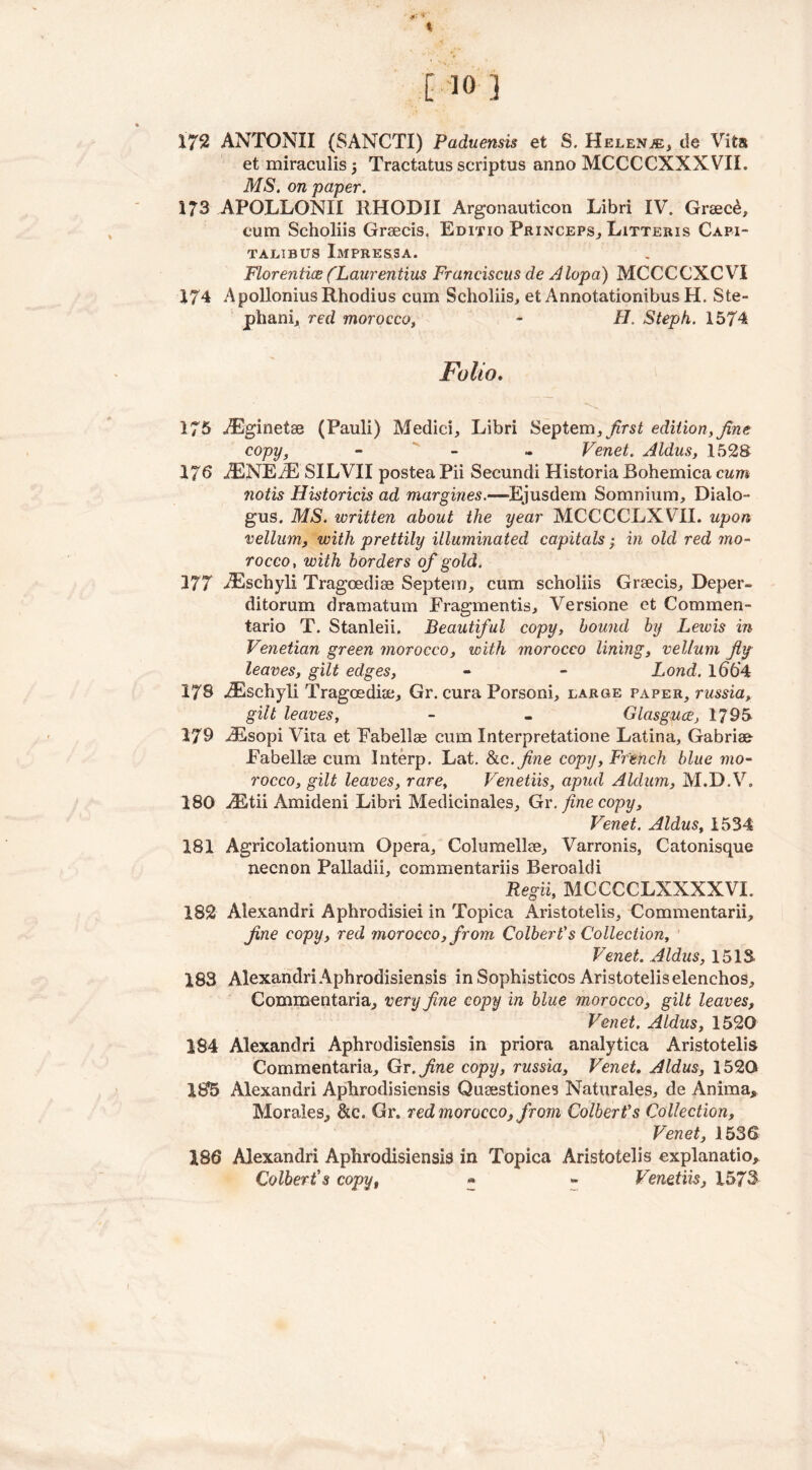 % C 10 1 172 ANTONII (SANCTI) Paduensis et S. Helenje, de Vita et miraculis 5 Tractatus scriptus anno MCCCCXXXVII. MS. on paper. 173 APOLLQNXI RHODII Argonauticon Libri IV. Greec£, cum Scholiis Graecis. Editio Princeps, Litteris Capi- TALIBUS ImPRESSA. Florentix (Laurentius Franciscus de Alopa) MCCCCXCVI 174 ApolloniusRhodius cum Scholiis, et AnnotationibusH. Ste- phan!, red morocco, - H. Stepk. 1574 Folio. 175 iEginetae (Pauli) Medici, Libri Septem^rsi edition, fine. copy, - - Venet. Aldus, 1528 176 iENEiE SILVII postea Pii Secundi Historia Bohemica cum notis Historicis ad margines.—Ejusdem Somnium, Dialo- gus. MS. written about the year MCCCCLXVII. upon vellum, with prettily illuminated capitals; in old red mo- rocco, with borders of gold. 377 iEschyli Tragoediae Septern, cum scholiis Graecis, Deper- ditorum dramatum Fragmentis, Versione et Coramen- tario T. Stanleii. Beautiful copy, bound by Leicis in Venetian green morocco, with morocco lining, vellum fly- leaves, gilt edges, - - Lond. lbb'4 178 iEschyli Tragoedue, Gr. cura Porsoni, large paper, russia, gilt leaves, - - Glasguce, 1795 178 iEsopi Vita et Fabellae cum Xnterpretatione Latina, Gabriee Fabellse cum Interp. Lat. Sic. fine copy, French blue mo- rocco, gilt leaves, rare, Venetiis, apud Aldum, M.D.V. 180 Mitii Amideni Libri Medicinales, Gr. fine copy, Venet. Aldus, 1534 181 Agricolationum Opera, Columellae, Varronis, Catonisque neenon Palladii, commentariis Beroakli Regii, MCCCCLXXXXVI. 182 Alexandri Aphrodisiei in Topica Aristotelis, Commentarii, fine copy, red morocco, from Colbert's Collection, Venet. Aldus, 1518 183 Alexandri Aphrodisiensis in Sophisticos Aristotelis elenchos, Commentaria, very fine copy in blue morocco, gilt leaves, Venet. Aldus, 1520 184 Alexandri Aphrodisiensis in priora analytica Aristotelis Commentaria, Gr. fine copy, russia, Venet, Aldus, 1520 185 Alexandri Aphrodisiensis Qusestiones Naturales, de Anima, Morales, &c. Gr. red morocco, from Colbert's Collection, Venet, 1536 186 Alexandri Aphrodisiensis in Topica Aristotelis explanatio, Colbert's copy, «• - Venetiis, 1573