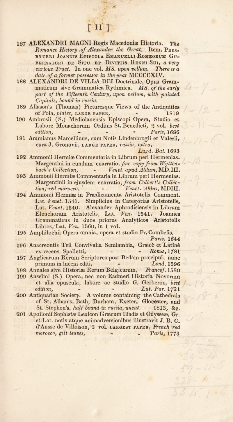 187 ALEXANDRI MAGNI Regis Macedonia Historia. The Romance History «of Alexander the Great. Item, Pres- BYTERI JOANNIS EpISTOLA EmANUELLI RoMEORUM Gu« bernatori de Situ et Divitiis Regni Sui, a very curious Tract. In one vol. MS. upon vellum. There is a date of a former possessor in the year MCCCCXIV. 188 ALEXANDRI DE VILLA DEI Doctrinale, Opus Gram- maticum sive Grammatica Rythmica. MS. of the early part of the Fifteenth Century, upon vellum, with painted Capitals, hound in russia. 189 Allason’s (Thomas) Picturesque Views of the Antiquities of Pola, plates, barge paper, - 1819 190 Ambrosii (S.) Mediolanensis Episcopi Opera, Studio et Lahore Monachorum Ordinis St. Benedicti, 2 vol. best edition, - Paris, 1686 191 Ammianus Marcellinus, cum Notis Lindenbrogii et Valesii, cura J. Gronovii, large paper, russia, extra, Lugd. Bat. 1693 192 Ammonii Hermise Commentaria in Librum peri Hermenias. Margentini in eundum enarratio, fine copy from Wytten- bach's Collection, - Venet. apud Aldum, MD.III. 193 Ammonii Hermise Commentaria in Librum peri Hermenias. Margentinii in ejusdem enarratio, from Colbert's Collec- tion, red morocco, * - Venet. Aldus, MDIII. 194 Ammonii Hermiae in Prsedicamenta Aristotelis Comment, Lat. Venet. 1541. Simplicius in Categorias Aristotelis, Lat. Venet. 1540. Alexander Aphrodisiensis in Librum Elenchorum Aristotelis, Lat. Ven. 1541. Joannes Grammaticus in duos priores Analyticos Aristotelis Libros, Lat. Ven. 1560, in 1 vol. 195 Amphilochii Opera omnia, opera et studio Fr. Combefis. Paris, 1644 196 Anacreontis Teii Convivalia Semiambia, Graech et Latin& ex recens. Spalletti, - - Romce, 1781 197 Anglicarum Rerum Scriptores post Bedam prsecipui, nunc primum in lucem editi, - Lond. 1596 198 Annales sive Historiae Rerum Belgicarum, Francof. 1580 199 Anselmi (S.) Opera, nec non Eadmeri Historia Novorum et alia opuscula, labore ac studio G. Gerberon, best edition, - - hut. Par. 1721 200 Antiquarian Society. A volume containing the Cathedrals of St. Alban’s, Bath, Durham, Exeter, Glocester, and St. Stephen’s, half bound in russia, uncut. 1813, &c. 201 Apollonii Sophist® Lexicon Graecum Iliadis et Odysseae, Gr. et Lat. notis atque animadversionibus illustravit J. B. C. d’Ansse de Villoison, 2 vol. largest paper, French red morocco, gilt leaves, * » Paris, 1773