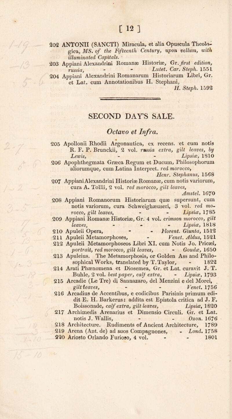 202 ANTONII (SANCTI) Miracula, et alia Opuscula Theolo- gica, MS. of the Fifteenth Century, upon vellum, with illuminated Capitals. 203 Appiani Alexandria Romanae Historiae, Gr.first edition, russia, - - Lutet. Car. Steph. 1551, 204 Appiani Alexandrini Romanarum Historiarum Libri, Gr. et Lat. cum Annotationibus H. Stephani, H. Steph. 1592 SECOND DAY’S SALE. Octavo et Infra. * 205 Apollonii Rhodii Argonautica, ex recens. et cum notis R. F. P. Brunckii, 2 vol. russia extra, gilt leaves, hy Lewis, - ~ Lipsice, IS 10 206 Apophthegmata Graeca Regum et Ducum, Philosophorum aliorumque, cum Latina Interpret, red morocco, Henr. Stephanus, 1568 207 Appiani Alexandrini Historiae Romanae, cum notis variorum, cura A. Tollii, 2 vol. red morocco, gilt leaves, Amstel. 1670 208 Appiani Romanorum Historiarum quae supersunt, cum notis variorum, cura Schweighaeuseri, 3 vol. red mo- rocco, gilt leaves, - - Lipsice, 1785 209 Appiani Romanae Historiae, Gr. 4 vol. crimson morocco, gilt leaves, - Lipsice, 1818 210 Apuleii Opera, - - Morent. Giunta, 1512 211 Apuleii Metamorphoses, - Venet. Aldus, 1521 212 Apuleii Metamorphoseos Libri XI. cum Notis Jo. Pricaei, portrait, red morocco, gilt leaves, - Goudce, 1650 213 Apuleius. The Metamorphosis, or Golden Ass and Philo- sophical Works, translated by T. Taylor, - 1822 214 Arati Phaenomena et Diosemea, Gr. et Lat. curavit J. T. Buhle, 2 vol. best paper, calf extra, - Lipsice, 1793 215 Arcadie (Le Tre) di Sannazaro, del Menzini e del Morei, gilt leaves, - - Venet. 1756 216 Arcadius de Accentibus, e codicibus Parisinis primum edi- dit E. H. Barkerus: addita est Epistola critica ad J. F. Boissonade, calf extra, gilt leaves, Lipsice, 1820 217 Archimedis Arenarius et Dimensio Circuli. Gr. et Lat. notis J. Wallis, - - Oxon. 1676 218 Architecture. Rudiments of Ancient Architecture, 1789 219 Arena (Ant. de) ad suos Compagnones, - Loncl. 1758 220 Ariosto Orlando Furioso, 4 vol. - - 1801