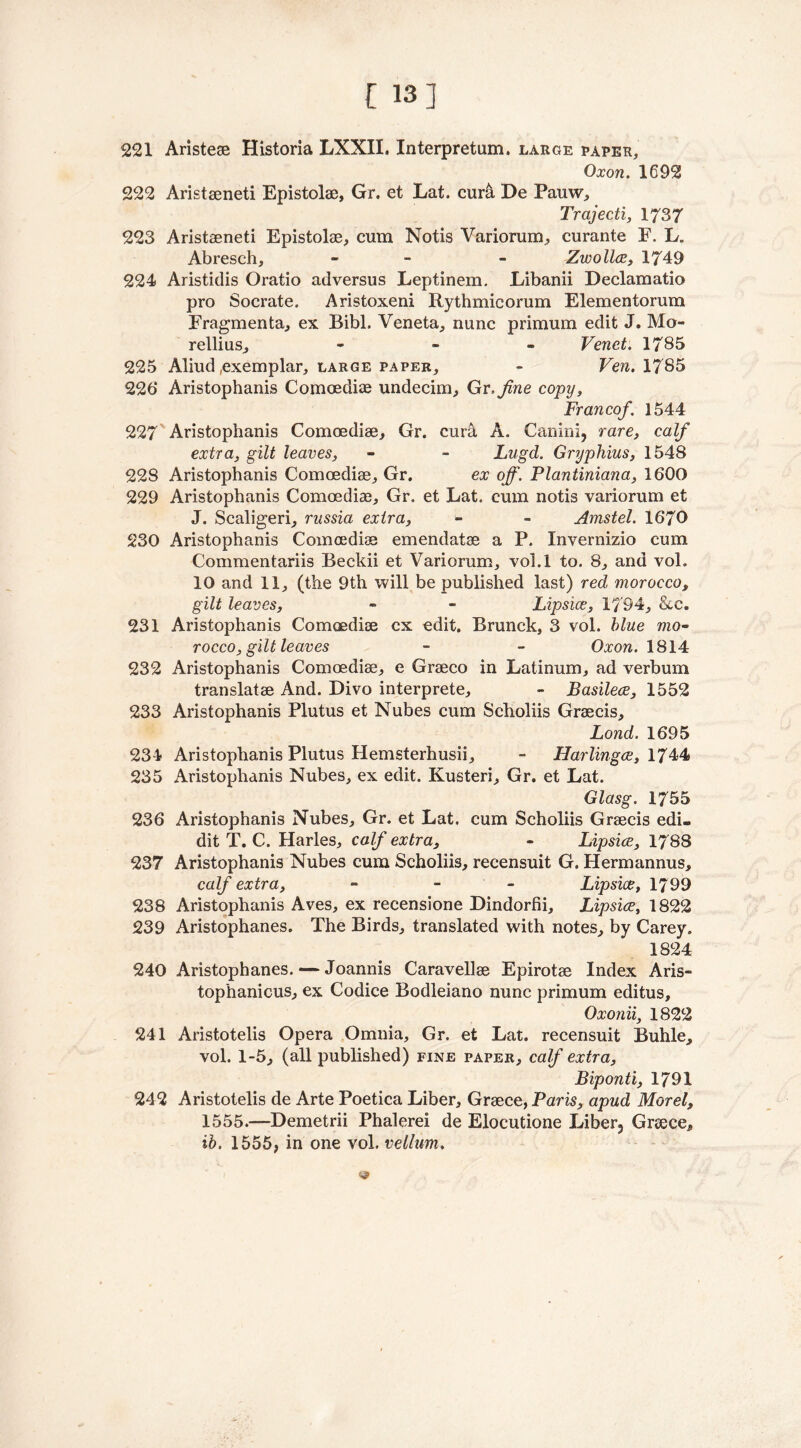[ 13] 221 Aristeae Historia LXXII. Interpretum. large paper, Oxon. 1692 222 Aristaeneti Epistolae, Gr. et Lat. cur& De Pauw, Trajecti, 1737 223 Aristaeneti Epistolae, cum Notis Variorum, curante F. L„ Abresch, - - Zwollce, 1749 224 Aristidis Oratio adversus Leptinem. Libanii Declamatio pro Socrate. Aristoxeni Rythmicorum Elementorum Fragmenta, ex Bibl. Veneta, nunc primum edit J. Mo- rellius, - Venet. 1785 225 Aliud exemplar, large paper, - Ven. 1785 226 Aristophanis Comoediae undecim, Gr .fine copy, Francof. 1544 227 Aristophanis Comoediae, Gr. curat A. Canini, rare, calf extra, gilt leaves, - - Lugd. Gryphius, 1548 22S Aristophanis Comoediae, Gr. ex off. Plantiniana, 1600 229 Aristophanis Comoediae, Gr. et Lat. cum notis variorum et J. Scaligeri, russia extra, - - Amstel. 1670 230 Aristophanis Comoediae emendatae a P, Invernizio cum Commentariis Beckii et Variorum, vol.l to. 8, and vol. 10 and 11, (the 9th will be published last) red morocco, gilt leaves, » - Lipsice, 1794, &c. 231 Aristophanis Comoediae cx edit. Brunck, 3 vol. blue mo- rocco, gilt leaves - - Oxon. 1814 232 Aristophanis Comoediae, e Graeco in Latinum, ad verbum translatae And. Divo interprete, - Basilece, 1552 233 Aristophanis Plutus et Nubes cum Scholiis Graecis, Bond. 1695 234 Aristophanis Plutus Hemsterhusii, - Harlingce, 1744 235 Aristophanis Nubes, ex edit. Kusteri, Gr. et Lat. Glasg. 1755 236 Aristophanis Nubes, Gr. et Lat, cum Scholiis Graecis edi. dit T. C. Harles, calf extra, - Lipsice, 1788 237 Aristophanis Nubes cum Scholiis, recensuit G, Hermannus, calf extra, - - Lipsice, 1799 238 Aristophanis Aves, ex recensione Dindorfii, Lipsice, 1822 239 Aristophanes. The Birds, translated with notes, by Carey. 1824 240 Aristophanes. — Joannis Caravellae Epirotae Index Aris- tophanicus, ex Codice Bodleiano nunc primum editus, Oxonii, 1822 241 Aristotelis Opera Omnia, Gr. et Lat. recensuit Buhle, vol. 1-5, (all published) fine paper, calf extra, Biponti, 1791 242 Aristotelis de Arte Poetica Liber, Greece, Paris, apud Morel, 1555.—Demetrii Phalerei de Elocutione Liber, Greece, ib. 1555, in one vol. vellum.
