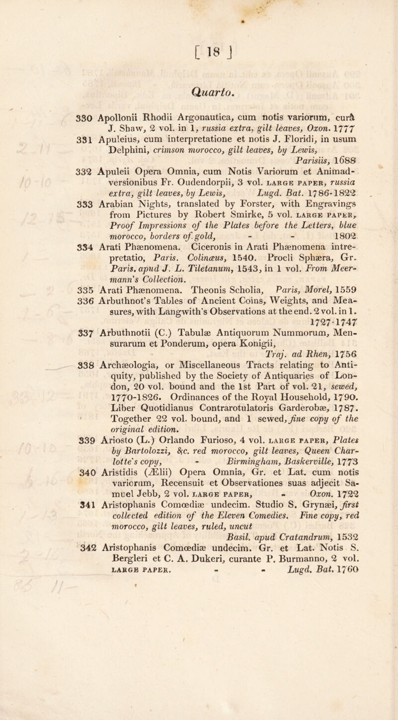 Quarto. 330 Apollonii Rhodii Argonautica, cum notis variorum, cur& J. Shaw, 2 vol. in 1, russia extra, gilt leaves, Oxon. 1777 331 Apuleius, cum interpretatione et notis J. Floridi, in usum Delphini, crimson morocco, gilt leaves, by Lewis, Parisiis, 1688 332 Apuleii Opera Omnia, cum Notis Variorum et Animad- versionibus Fr. Oudendorpii, 3 vol. large paper, russia extra, gilt leaves, by Lewis, Lugd. Bat. 1786-1822 333 Arabian Nights, translated by Forster, with Engravings from Pictures by Robert Smirke, 5 vol. large paper. Proof Impressions of the Plates before the Letters, blue morocco, borders of gold, - - 1802 334 Arati Phsenomena. Ciceronis in Arati Phenomena intre- pretatio, Paris. Colinceus, 1540. Frocli Sphaera, Gr. Paris. apud J. L. Tiletanum, 1543, in 1 vol. From Meer- manns Collection. 335 Arati Phsenomena. Theonis Scholia, Paris, Morel, 1559 336 Arbuthnot’s Tables of Ancient Coins, Weights, and Mea- sures, with Langwith's Observations at the end. 2 vol. in 1. 1727 1747 337 Arbuthnotii (C.) Tabulae Antiquorum Nummorum, Men- surarum et Ponderum, opera Konigii, Traj. ad Rhen, 1756 338 Archseologia, or Miscellaneous Tracts relating to Anti- quity, published by the Society of Antiquaries of Lon- don, 20 vol. bound and the 1st Part of vol. 21, sewed, 1770-1826. Ordinances of the Royal Household, 1790. Liber Quotidianus Contrarotulatoris Garderobse, 1787. ' Together 22 vol. bound, and 1 sewed, fine copy of the original edition. 339 Ariosto (L.) Orlando Furioso, 4 vol. large paper. Plates by Bartolozzi, #c. red morocco, gilt leaves, Queen Char- lotte's copy, - Birmingham, Baskerville, 1773 340 Aristidis (iElii) Opera Omnia, Gr. et Lat. cum notis variorum, Recensuit et Observationes suas adjecit Sa- muel Jebb, 2 vol. large paper, - Oxon. 1722 341 Aristophanis Comoediae undecim. Studio S. Grynaei, first collected edition of the Eleven Comedies. Fine copy, red morocco, gilt leaves, ruled, uncut Basil, apud Cratandrum, 1532 342 Aristophanis Comoediae undecim. Gr. et Lat. Notis S. Bergleri et C. A. Dukeri, curante P. Burmanno, 2 vol. large paper. - - Lugd. Bat. 1760 /