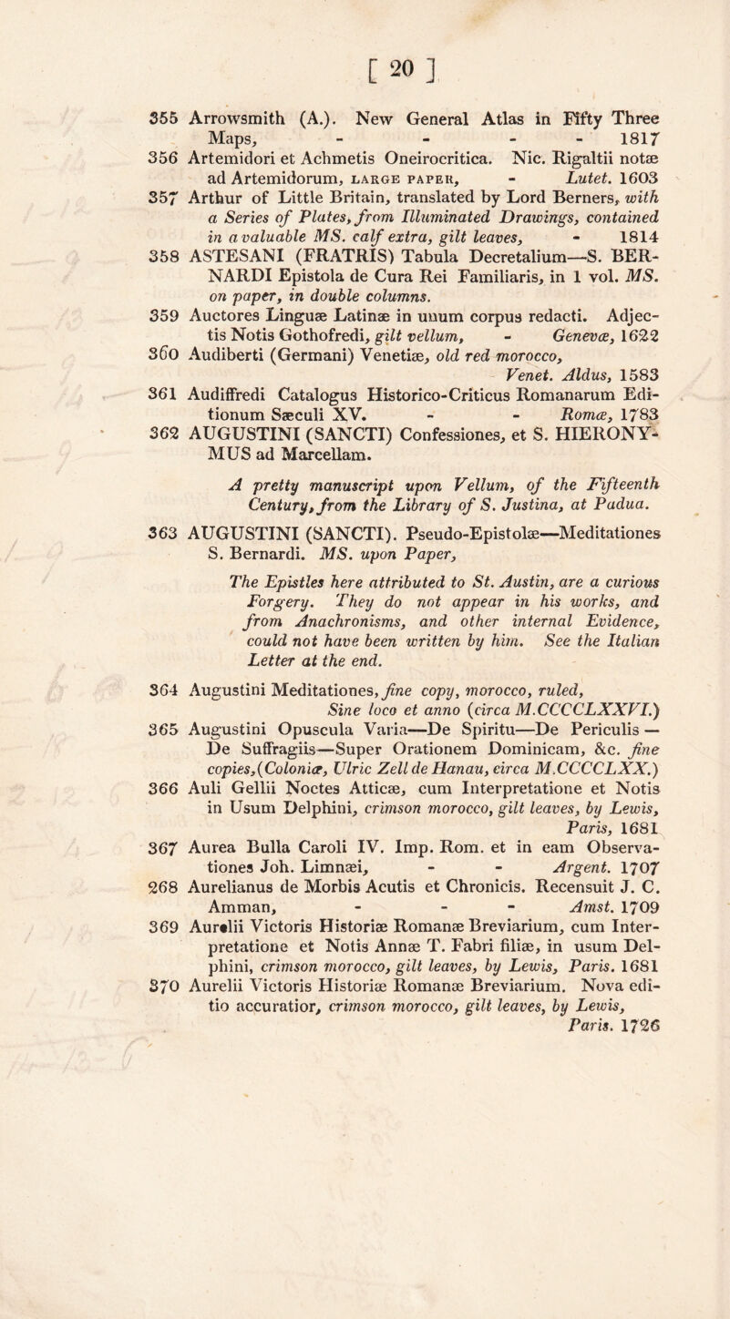 355 Arrowsmith (A.). New General Atlas in Fifty Three Maps, - - - 1817 356 Artemidori et Achmetis Oneirocritica. Nic. Rigaltii notae ad Artemidorum, large paper, - Lutet. 1603 357 Arthur of Little Britain, translated by Lord Berners, with a Series of Plates, from Illuminated Drawings, contained in a valuable MS. calf extra, gilt leaves, - 1814 358 ASTESANI (FRATRIS) Tabula Decretalium—-S. BER- NARDI Epistola de Cura Rei Familiaris, in 1 vol. MS. on paper, in double columns. 359 Auctores Linguae Latinae in unum corpus redacti. Adjec- tis Notis Gothofredi, gilt vellum, - Geneva, 1622 360 Audiberti (Germani) Venetiae, old red morocco, Venet. Aldus, 1583 361 Audiffredi Catalogus Historico-Criticus Romanarum Bdi- tionum Saeculi XV. - - Roma, 1783 362 AUGUSTINI (SANCTI) Confessiones, et S. HIERONY- MUS ad Marcellam. A pretty manuscript upon Vellum, of the Fifteenth Century, from the Library of S. Justina, at Padua. 363 AUGUSTINI (SANCTI). Pseudo-Epistolse—Meditationes S. Bernardi. MS. upon Paper, The Epistles here attributed to St. Austin, are a curious Forgery. They do not appear in his works, and from Anachronisms, and other internal Evidence, could not have been written by him. See the Italian Letter at the end. 364 Augustini Meditationes, fine copy, morocco, ruled, Sine loco et anno (circa M.CCCCLXXVI.) 365 Augustini Opuscula Varia—De Spiritu—De Periculis — De Suffrages—Super Orationem Dominicam, &c. fine copies,{Colonia, Ulric Zellde Hanau, circa M.CCCCLXX.) 366 Auli Gellii Noctes Atticae, cum Interpretatione et Notis in Usum Delphini, crimson morocco, gilt leaves, by Lewis, Paris, 1681 367 Aurea Bulla Caroli IV. Imp. Rom. et in earn Observa- tiones Joh. Limnasi, - - Argent. 1707 268 Aurelianus de Morbis Acutis et Chronicis. Recensuit J. C. Amman, - - Amst. 1709 369 Aur«lii Victoris Historiae Romanae Breviarium, cum Inter- pretatione et Notis Annae T. Fabri filiae, in usum Del- phini, crimson morocco, gilt leaves, by Lewis, Paris. 1681 370 Aurelii Victoris Historiae Romanae Breviarium. Nova edi- tio accuratior, crimson morocco, gilt leaves, by Lewis, Paris. 17 26