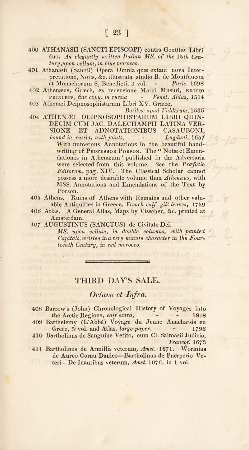 400 ATHANASII (SANCTIEPISCOPI) contra Gentiles Libri duo. An elegantly written Italian MS. of the 15th Cen- tury, upon vellum, in blue morocco. 401 Athanasii (Sancti) Opera Omnia quae extant nova Inter- pretatione, Notis, &c. illustrata studio B. de Montfaucon et Monachorum S, Benedicti, 3 vol. - Paris, 1698 402 Athenseus, Graecb, ex recensione Marci Musuri, editio PRiNCEPs^we copy, in russia - Venet. Aldus, 1514 403 Athenaei Deipnosophistarum Libri XV. Graece, Basilece apud Valdarum, 1535 404 ATHENiEI DEIPNOSOPHISTARUM LIBRI QUIN- DECIM CUM JAC. D A LECH AMPII LATINA VER- SIONE ET ADNOTATIONIBUS CASAUBONI, bound in russia, with joints, - Lugduni, 1657 With numerous Annotations in the beautiful hand- writing of Professor Porson. The “ Noise et Emen- dationes in Athenaeum” published in the Adversaria were selected from this volume. See the Prcefatio Editorum, pag. XIV. The Classical Scholar cannot possess a more desirable volume than Athenceus, with MSS. Annotations and Emendations of the Text by Porson. 405 Athens. Ruins of Athens with Remains and other valu- able Antiquities in Greece, French calf, gilt leaves, 1759 406 Atlas. A General Atlas, Maps by Visscher, &c. printed at xn stc r r| (i, m 407 AUGUSTINUS (SANCTUS) de Civitate Dei. MS. upon vellum, in double columns, with painted Capitals, written in a very minute character in the Four- teenth Century, in red morocco. THIRD DAY’S SALE. Octavo et Infra. 408 Barrow’s (John) Chronological History of Voyages into the Arctic Regions, calf extra, - - 1818 409 Barthelemy (L’Abbd) Voyage du Jeune Anacharsis en Grece, 3'vol. and Atlas, large paper, - 1796 410 Bartholinus de Sanguine Vetito, cum Cl. Salmasii Judicio, Francef. 1673 411 Bartholinus de Armillis veterum, Amst. 1671. Wormius de Aureo Cornu Danico—Bartholinus de Puerperio Ve- fceri-—De Inauribus veterum, Amst. 1676, in 1 vol.