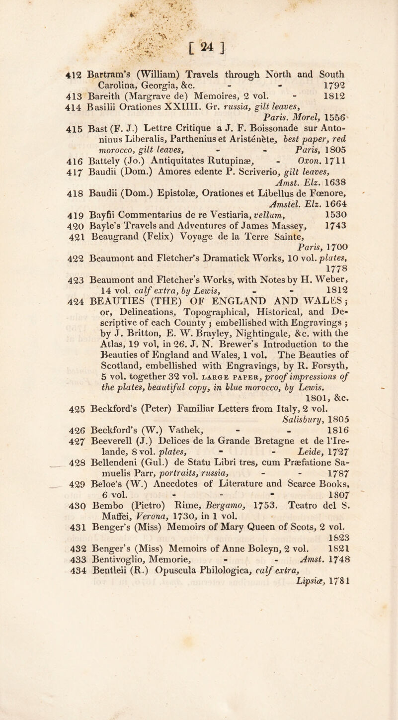 412 Bartram’s (William) Travels through North and South Carolina, Georgia, &c. - - 1792 413 Bareith (Margrave de) Memoires, 2 vol. - 1812 414 Basilii Orationes XX1III. Gr. russia, gilt leaves, Paris. Morel, 1556 415 Bast (F. J.) Lettre Critique a J. F. Boissonade sur Anto- ninus Liberalis, Parthenius et Aristenkte, best paper, red morocco, gilt leaves, - - Paris, 1805 416 Battely (Jo.) Antiquitates Rutupinae, - Oxon. 1711 417 Baudii (Dom.) Amores edente P. Scriverio, gilt leaves, Arnst. Elz. 1638 418 Baudii (Dom.) Epistolae, Orationes et Libellus de Foenore, Amstel. Elz. 1664 419 Bayfii Commentarius de re Vestiaria, vellum, 1530 420 Bayle’s Travels and Adventures of James Massey, 1743 421 Beaugrand (Felix) Voyage de la Terre Sainte, Paris, 1700 422 Beaumont and Fletcher’s Dramatick Works, 10 vol .plates, 1778 423 Beaumont and Fletcher’s Works, with Notes by H. Weber, 14 vol. calf extra, by Lewis, - - 1812 424 BEAUTIES (THE) OF ENGLAND AND WALES j or, Delineations, Topographical, Historical, and De- scriptive of each County j embellished with Engravings ; by J. Britton, E. W. Brayley, Nightingale, &c. with the Atlas, 19 vol, in 26. J. N. Brewer’s Introduction to the Beauties of England and Wales, 1 vol. The Beauties of Scotland, embellished with Engravings, by R. Forsyth, 5 vol. together 32 vol. large paper, proof impressions of the plates, beautiful copy, in blue morocco, by Lewis. 1801, &c. 425 Beckford’s (Peter) Familiar Letters from Italy, 2 vol. Salisbury, 1805 426 Beckford’s (W.) Vathek, - - 1816 427 Beeverell (J.) Delices de la Grande Bretagne et de l’lre- lande, 8 vol. plates, - - Leide, 1727 428 Bellendeni (Gul.) de Statu Libri tres, cum Praefatione Sa- muelis Parr, portraits, russia, - - 1787 429 Beloe’s (W.) Anecdotes of Literature and Scarce Books, 6 vol. - - - 1807 430 Bembo (Pietro) Rime, Bergamo, 1753. Teatro del S. MafFei, Verona, 1730, in 1 vol. 431 Benger’s (Miss) Memoirs of Mary Queen of Scots, 2 vol. 1823 432 Benger’s (Miss) Memoirs of Anne Boleyn, 2 vol. 1S21 433 Bentivoglio, Memorie, - - Amst. 1748 434 Bentleii (R.) Opuscula Philologica, calf extra, Lipsia, 1781