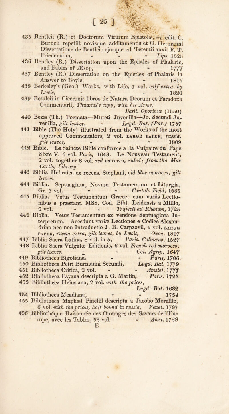 i'- &« <* L 25 ] ‘r.ijJ- .. fife ■ ■*' 1 »W 435 Bentleii (R.) et Doctorum Virorum Epistolae, ex edit. C. Burneii repetiit novisque additamentis et G. Hermajini Dissertatione de Bentleio ejusque ed. Terentii auxit F. T. Friedemann, - - Lips. 1825 436 Bentley (R.) Dissertation upon the Epistles of Phalaris, and Fables of iEsop, - - 1777 437 Bentley (R.) Dissertation on the Epistles of Phalaris in Answer to Boyle, - - 1816* 438 Berkeley’s (Geo.) Works, with Life, 3 vol. calf extra, by Lewis, - - 1820 439 Betuleii in Ciceronis libros de Natura Deorum et Paradoxa Commentarii, Thuanus's copy, with his Arms, Basil. Oporinus (1550) 440 Bezee (Th.) Poemata—Mureti Juvenilia—Jo. Secundi Ju- venilia, gilt leaves, - Lugd. Bat. (Par.) 1757 441 Bible (The Holy) illustrated from the Works of the most approved Commentators, 2 vol. large paper, russia, gilt leaves, - 1809 442 Bible. La Saincte Bible conforme a la Vulgaire du Pape Sixte V. 6 vol. Paris, 1643. Le Nouveau Testament, 2 vol. together 8 vol. red morocco, ruled; from the Mac Car thy Library. 443 Biblia Hebraica ex recens. Stephani, old blue morocco, gilt leaves. 444 Biblia. Septuaginta, Novum Testamentum et Liturgia, Gr. 3 vol, - - Cantab. Field, 1665 445 Biblia. Vetus Testamentum Greece, cum variis Lectio- nibus e prsestant. MSS. Cod. Bibl. Leidensis a Millio, 2 vol. - - Trajecti ad Rhenum, 1725 446 Biblia. Vetus Testamentum ex versione Septuaginta In- ter pretum. Accedunt variae Lectiones e Codice Alexan- drino nec non Introductio J. B. Carpzovii, 6 vol. large paper, russia extra, gilt leaves, by Lewis, Oxon. 1817 447 Biblia Sacra Latina, 8 vol. in 5, Paris. Colinceus, 1527 448 Biblia Sacra Vulgatae Editionis, 6 vol. French red morocco, gilt leaves, ~ - Col. Agrip. 1647 449 Bibliotheca Bigotiana, - - Paris, 1706 450 Bibliotheca Petri Burmanni Secundi, Lugd. Bat. 1779 451 Bibliotheca Critica, 2 vol. - - Amstel. 1777 452 Bibliotheca Fayana descripta a G. Martin, Paris. 1725 453 Bibliotheca Heinsiana, 2 vol. with the prices, Lugd. Bat. 1682 454 Bibliotheca Meadiana, - - 1754 455 Bibliotheca Maphsei Pinellii descripta a Jacobo Morellio, 6 vol. with the prices, half bound in russia, Venet. 1787 456 Biblioth6que Raisonnee des Ouvrages des Savans de 1’Eu- rope, avec les Tables, 52 vol. - Amst, 1728 E