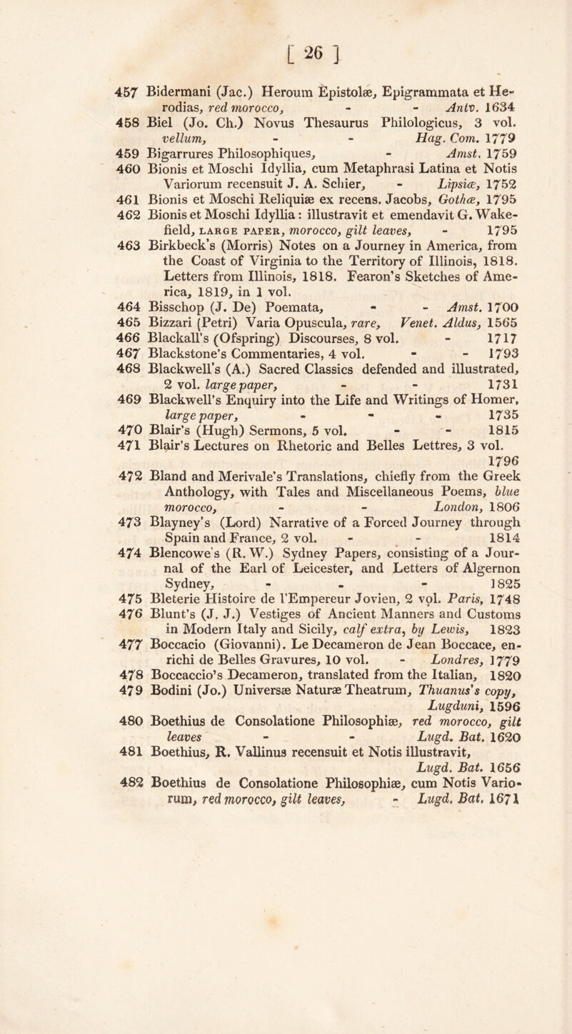 457 Bidermani (Jac.) Heroura Epistolae, Epigrammata et He- rodias, red morocco, - - Antv. 1634 458 Biel (Jo. Ch.) Novus Thesaurus Philologicus, 3 vol. vellum, - - Hag. Com. 1779 459 Bigarrures Philosophiques, - Amst, 1759 460 Bionis et Mosclii Idyllia, cum Metaphrasi Latina et Notis Variorum recensuit J. A. Scliier, - Lipsice, 1752 461 Bionis et Moschi Reliquiae ex recens. Jacobs, Gotha, 1795 462 Bionis et Moschi Idyllia: illustravit et emendavit G. Wake- field, large paper, morocco, gilt leaves, - 1795 463 Birkbeck’s (Morris) Notes on a Journey in America, from the Coast of Virginia to the Territory of Illinois, 1818. Letters from Illinois, 1818. Fearon’s Sketches of Ame- rica, 1819, in 1 vol. 464 Bisschop (J. De) Poemata, - - Amst. 1700 465 Bizzari (Petri) Varia Opuscula, rare, Venet. Aldus, 1565 466 Blackall’s (Ofspring) Discourses, 8 vol. - 1717 467 Blackstone’s Commentaries, 4 vol. - - 1793 468 Blackwell’s (A.) Sacred Classics defended and illustrated, 2 vol. large paper, - - 1731 469 Blackwell’s Enquiry into the Life and Writings of Homer, large paper, - - - 1735 470 Blair’s (Hugh) Sermons, 5 vol. - - 1815 471 Blair’s Lectures on Rhetoric and Belles Lettres, 3 vol. 1796 472 Bland and Merivale’s Translations, chiefly from the Greek Anthology, with Tales and Miscellaneous Poems, blue morocco, - - London, 1806 473 Blayney’s (Lord) Narrative of a Forced Journey through Spain and France, 2 vol. - - 1814 474 Blencowe’s (R. W.) Sydney Papers, consisting of a Jour- nal of the Earl of Leicester, and Letters of Algernon Sydney, - 3 825 475 Bleterie Histoire de l’Empereur Jovien, 2 vol. Paris, 1748 476 Blunt’s (J. J.) Vestiges of Ancient Manners and Customs in Modern Italy and Sicily, calf extra, by Lewis, 1823 477 Boccacio (Giovanni). Le Decameron de Jean Boccace, en- richi de Belles Gravures, 10 vol. - Londres, 1779 478 Boccaccio’s Decameron, translated from the Italian, 1820 479 Bodini (Jo.) Universae Naturae Theatrum, Thuanus's copy, Lugduni, 1596 480 Boethius de Consolatione Philosophise, red morocco, gilt leaves - - Lugd. Bat. 1620 481 Boethius, R. Vallinus recensuit et Notis illustravit, Lugd. Bat. 1656 482 Boethius de Consolatione Philosophise, cum Notis Vario- rum, red morocco, gilt leaves, - Lugd. Bat, 1671
