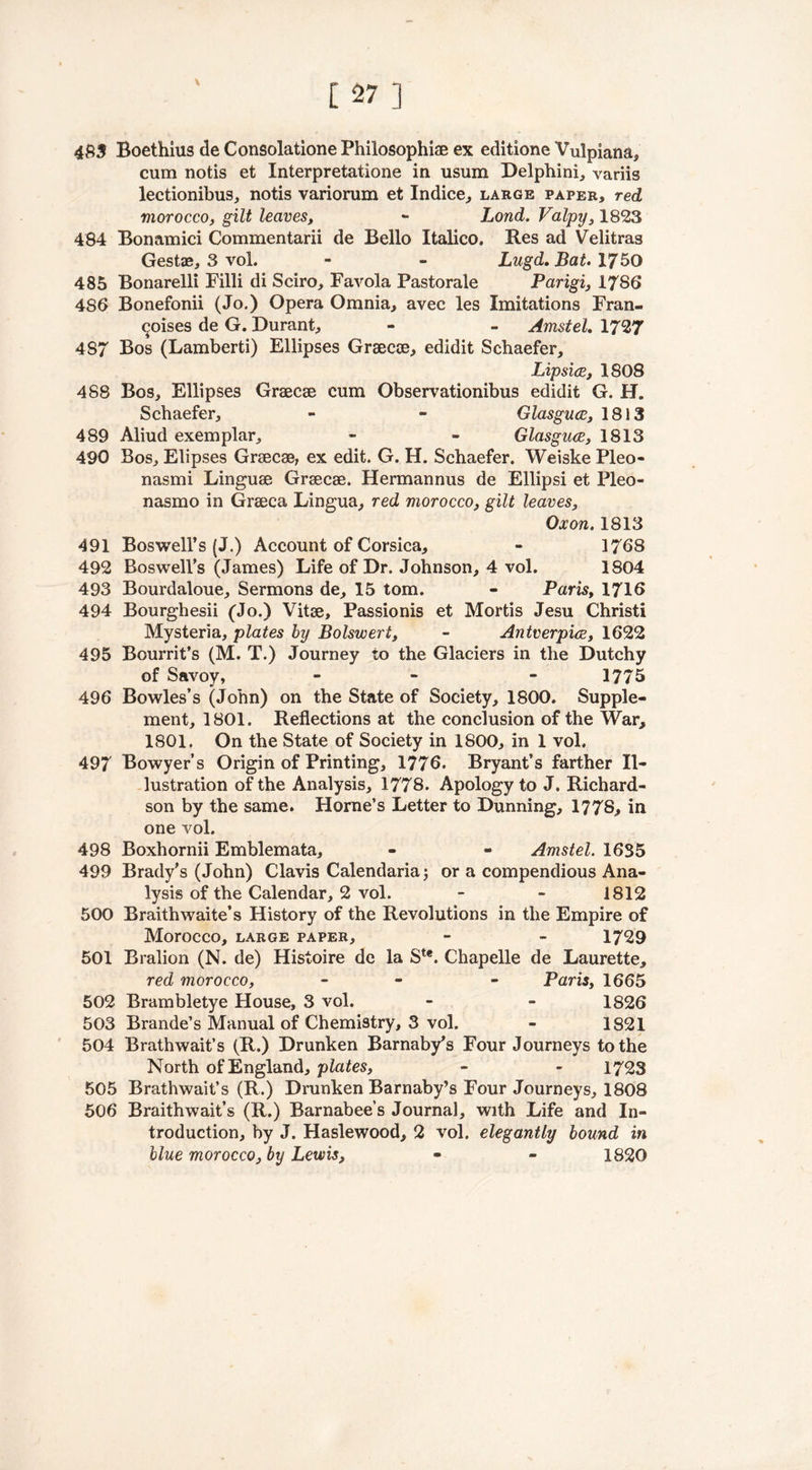 \ 483 Boethius de Consolatione Philosophise ex editione Vulpiana, cum notis et Interpretatione in usum Delphini, variis lectionibus, notis variorum et Indice, large paper, red morocco, gilt leaves, - Lond. Valpy, 1823 484 Bonamici Commentarii de Bello Italico. Res ad Velitras Gestae, 3 vol. - - Lugd. Bat. 17 50 485 Bonarelli Filli di Sciro, Favola Pastorale Parigi, 1786 486 Bonefonii (Jo.) Opera Omnia, avec les Imitations Fran- coises de G. Durant, - - Amstel. 1727 4S7 Bos (Lamberti) Ellipses Grsecoe, edidit Schaefer, Lipsice, 1808 488 Bos, Ellipses Graecse cum Observationibus edidit G. H. Schaefer, - - Glasguce, 18)3 489 Aliud exemplar, - - Glasguce, 1813 490 Bos, Elipses Graecse, ex edit. G. H. Schaefer. Weiske Pleo- nasmi Linguae Grsecse. Hermannus de Ellipsi et Pleo- nasmo in Graeca Lingua, red morocco, gilt leaves, Ox on. 1813 491 Boswell’s (J.) Account of Corsica, » 1768 492 Boswell’s (James) Life of Dr. Johnson, 4 vol. 1804 493 Bourdaloue, Sermons de, 15 tom. - Paris, 1710 494 Bourghesii (Jo.) Vitae, Passionis et Mortis Jesu Christi Mysteria, plates by Bolswert, - Antverpice, 1622 495 Bourrit’s (M. T.) Journey to the Glaciers in the Dutchy of Savoy, - - 1775 496 Bowles’s (John) on the State of Society, 1800. Supple- ment, 1801. Reflections at the conclusion of the War, 1801. On the State of Society in 1800, in 1 vol. 497 Bowyer’s Origin of Printing, 1776. Bryant’s farther Il- lustration of the Analysis, 1778. Apology to J. Richard- son by the same. Horne’s Letter to Dunning, 1778, in one vol. 498 Boxhornii Emblemata, - - Amstel. 1635 499 Brady’s (John) Clavis Calendaria; or a compendious Ana- lysis of the Calendar, 2 vol. - - 1812 500 Braithwaite’s History of the Revolutions in the Empire of Morocco, large paper, - - 1729 501 Bralion (N. de) Histoire de la Ste. Chapelle de Laurette, red morocco, - - - Paris, 1665 502 Brambletye House, 3 vol. - - 1826 503 Brande’s Manual of Chemistry, 3 vol. - 1821 504 Brathwait’s (R.) Drunken Barnaby’s Four Journeys to the North of England, plates, - - 1723 505 Brathwait’s (R.) Drunken Barnaby’s Four Journeys, 1808 506 Braithwait’s (R.) Barnabees Journal, with Life and In- troduction, by J. Haslewood, 2 vol. elegantly bound in blue morocco, by Lewis, - - 1820