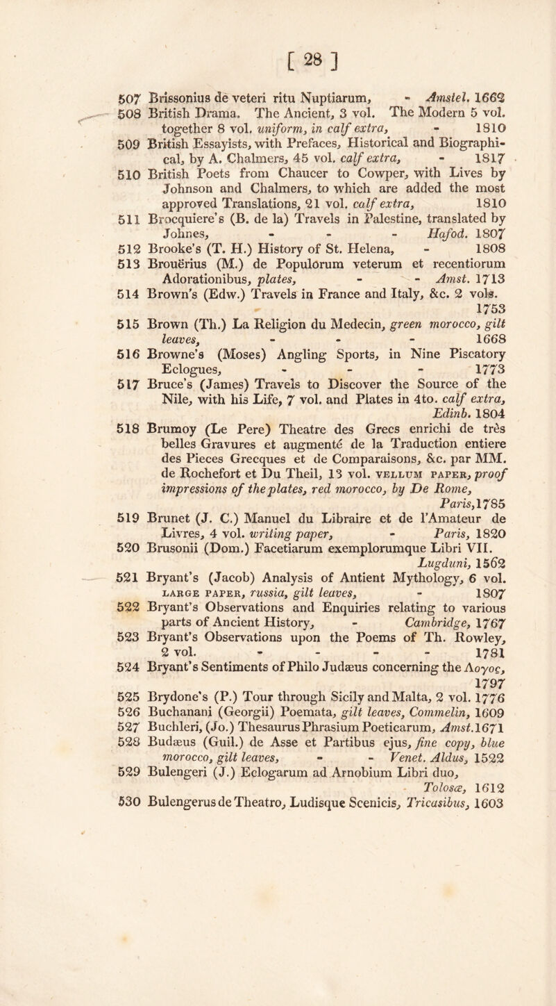 [ 2B] 507 Brissonius de veteri ritu Nuptiarum, - Amstel. 1662 508 British Drama. The Ancient, 3 vol. The Modem 5 vol. together 8 vol. uniform, in calf extra, - 1810 509 British Essayists, with Prefaces, Historical and Biographi- cal, by A. Chalmers, 45 vol. calf extra, - 1817 510 British Poets from Chaucer to Cowper, with Lives by Johnson and Chalmers, to which are added the most approved Translations, 21 vol. calf extra, 1810 511 Brocquiere’s (B. de la) Travels in Palestine, translated by Johnes, - - Hafod. 1807 512 Brooke’s (T. H.) History of St. Helena, - 1808 513 Brouerius (M.) de Populorum veterum et recentiorum Adorationibus, plates, - - Amst. 1713 514 Brown’s (Edw.) Travels in France and Italy, &c. 2 vols. 1753 515 Brown (Th.) La Religion du Medecin, green morocco, gilt leaves, - - 1668 516 Browne’s (Moses) Angling Sports, in Nine Piscatory Eclogues, - - - 1773 517 Bruce’s (James) Travels to Discover the Source of the Nile, with his Life, 7 vol. and Plates in 4to. calf extra, Edinb. 1804 518 Brumoy (Le Pere) Theatre des Grecs enrichi de tres belles Gravures efc augmente de la Traduction entiere des Pieces Grecques et de Comparaisons, &c. par MM. de Rochefort et Du Theil, 13 vol. vellum paper, proof impressions of the plates, red morocco, by De Rome, Paris, 17S5 519 Brunet (J. C.) Manuel du Libraire et de l’Amateur de Livres, 4 vol. writing paper, - Paris, 1820 520 Brusonii (Dom.) Facetiarum exemplorumque Libri VII. Lugduni, 1562 521 Bryant’s (Jacob) Analysis of Antient Mythology, 6 vol. large paper, russia, gilt leaves, - 1807 522 Bryant’s Observations and Enquiries relating to various parts of Ancient History, - Cambridge, 1767 523 Bryant’s Observations upon the Poems of Th. Rowley, 2 vol. - 1781 524 Bryant’s Sentiments of Philo Judaeus concerning the Aoyoe, 1797 525 Brydone's (P.) Tour through Sicily and Malta, 2 vol. 1776 526 Buchanani (Georgii) Poemata, gilt leaves, Commelin, 1609 527 Buchleri, (Jo.) Thesaurus Phrasium Poeticarum, Amst.1671 528 Budaeus (Guil.) de Asse et Partibus ejus, fine copy, blue morocco, gilt leaves, - - Venet. Aldus, 1522 529 Bulengeri (J.) Eclogarum ad Arnobium Libri duo, Tolosce, 1612 530 Bulengerus de Theatro, Ludisque Scenicis, Tricasibus, 1603