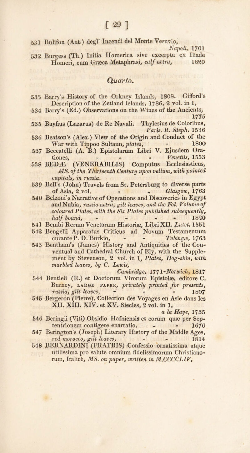531 Bulifon (Ant.) degk Incendi del Monte Vesuvio, Napoli, 1701 532 Burgess (Th.) Initia Homerica sive excerpta ex Iliade Homeric cum Graeca Metaphrasi, calf extra, 1820 Quarto. 53S Barry’s History of the Orkney Islands., 1808. Gifford’s Description of the Zetland Islands, 1786, 2 vol. in 1, 534 Barry’s (Ed.) Observations on the Wines of the Ancients, 1775 535 Bayfius (Lazarus) de Re Navali. Thylesiusde Coloribus, Paris. R. Steph. 1536 536 Beatson’s (Alex.) View of the Origin and Conduct of the War with Tippoo Sultaun, plates, - 1800 537 Beccatelli (A. B.) Epistolarum Libri V. Ejusdem Ora- tiones, - - Venetiis, 1553 538 BED^E (VENERABILIS) Computus Ecclesiasticus, MS. of the Thirteenth Century upon vellum, with painted capitals, in russia. 539 Bell’s (John) Travels from St. Petersburg to diverse parts of Asia, 2 vol. - - Glasgow, 1763 540 Belzoni’s Narrative of Operations and Discoveries in Egypt and Nubia, russia extra, gilt leaves, and the Fol. Volume of coloured Plates, with the Six Plates published subsequently, half bound, - - - 1820 541 Bembi Rerum Venetarum Historic, Libri XII. Lutet. 1551 542 Bengelii Apparatus Criticus ad Novum Testamentum curanteP. D. Burkio, - - Tubingce, 1763 543 Bentham’s (James) History and Antiquities of the Con- ventual and Cathedral Church of Ely, with the Supple- ment by Stevenson, 2 vol. in 1, Plates, Hog-skin, with marbled leaves, by C. Lewis, Cambridge, 1771 “Norwich, 1817 544 Bentleii (R.) et Doctorum Virorum Epistolae, editore C. Burney, large paper, privately printed for presents, russia, gilt leaves, - 1807 545 Bergeron (Pierre), Collection des Voyages en Asie dans les XII. XIII. XIV. et XV. Siecles, 2 vol. in 1, a la Haye, 1735 546 Beringii (Viti) Obsidio Hafniensis et eorum quae per Sep- tentrionem contigere enarratio, - - 1676 547 Berington’s (Joseph) Literary History of the Middle Ages, red morocco, gilt leaves, - - 1814 548 BERNARDINI (FRATRIS) Confessio ornatissima atque utilissima pro salute omnium fidelissimorum Christiano- rum, Italicb, MS. on paper, written in M.CCCCLIV.